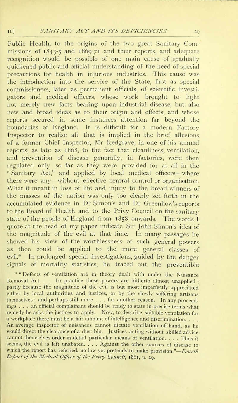 Public Health, to the origins of the two great Sanitary Com- missions of 1843-5 ^^^ 1869-71 and their reports, and adequate recognition would be possible of one main cause of gradually quickened public and official understanding of the need of special precautions for health in injurious industries. This cause was the introduction into the service of the State, first as special commissioners, later as permanent officials, of scientific investi- gators and medical officers, whose work brought to light not merely new facts bearing upon industrial disease, but also new and broad ideas as to their origin and effects, and whose reports secured in some instances attention far beyond the boundaries of England. It is difficult for a modern Factory Inspector to realise all that is implied in the brief allusions of a former Chief Inspector, Mr Redgrave, in one of his annual reports, as late as 1868, to the fact that cleanliness, ventilation, and prevention of disease generally, in factories, were then regulated only so far as they were provided for at all in the  Sanitary Act, and applied by local medical officers—where there were any—without effective central control or organisation. What it meant in loss of life and injury to the bread-winners of the masses of the nation was only too clearly set forth in the accumulated evidence in Dr Simon's and Dr Greenhow's reports to the Board of Health and to the Privy Council on the sanitary state of the people of England from 1858 onwards. The words I quote at the head of my paper indicate Sir John Simon's idea of the magnitude of the evil at that time. In many passages he showed his view of the worthlessness of such general powers as then could be applied to the more general classes of evil.* In prolonged special investigations, guided by the danger signals of mortality statistics, he traced out the preventible * Defects of ventilation are in theory dealt with under the Nuisance Removal Act. ... In practice these powers are hitherto almost unapplied ; partly because the magnitude of the evil is but most imperfectly appreciated either by local authorities and justices, or by the slowly suffering artisans themselves ; and perhaps still more ... for another reason. In any proceed- ings ... an official complainant should be ready to state in precise terms what remedy he asks the justices to apply. Now, to describe suitable ventilation for a workplace there must be a fair amount of intelligence and discrimination. . An average inspector of nuisances cannot dictate ventilation off-hand, as he would direct the clearance of a dust-bin. Justices acting without skilled advice cannot themselves order in detail particular means of ventilation. . . . Thus it seems, the evil is left unabated. . . . Against the other sources of disease to which the report has referred, no law yet pretends to make provision.—FouriJi Report of the Medical Officer of the Privy Council, 1861, p. 29.