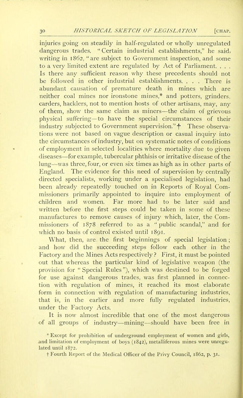 injuries going on steadily in lialf-regulated or wholly unregulated dangerous trades.  Certain industrial establishments, he said, writing in 1862,  are subject to Government inspection, and some to a very limited extent are regulated by Act of Parliament. . . . Is there any sufficient reason why these precedents should not be followed in other industrial establishments. . . . There is abundant causation of premature death in mines which are neither coal mines nor ironstone mines,* and potters, grinders, carders, hacklers, not to mention hosts of other artisans, may, any of them, show the same claim as miners—the claim of grievous physical suffering—to have the special circumstances of their industry subjected to Government supervision. -f- These observa- tions were not based on vague description or casual inquiry into the circumstances of industry, but on systematic notes of conditions of employment in selected localities where mortality due to given diseases—for example, tubercular phthisis or irritative disease of the lung—was three, four, or even six times as high as in other parts of England. The evidence for this need of supervision by centrally directed specialists, working under a specialised legislation, had been already repeatedly touched on in Reports of Royal Com- missioners primarily appointed to inquire into employment of children and women. Far more had to be later said and written before the first steps could be taken in some of these manufactures to remove causes of injury which, later, the Com- missioners of 1878 referred to as a public scandal, and for which no basis of control existed until 1891. What, then, are. the first beginnings of special legislation ; and how did the succeeding steps follow each other in the Factory and the Mines Acts respectively ? First, it must be pointed out that whereas the particular kind of legislative weapon (the provision for  Special Rules), which was destined to be forged for use against dangerous trades, was first planned in connec- tion with regulation of mines, it reached its most elaborate form in connection with regulation of manufacturing industries, that is, in the earlier and more fully regulated industries, under the Factory Acts. It is now almost incredible that one of the most dangerous of all groups of industry—mining—should have been free in * Except for prohibition of underground employment of women and girls, and limitation of employment of boys (1842), metalliferous mines were unregu- lated until 1872.