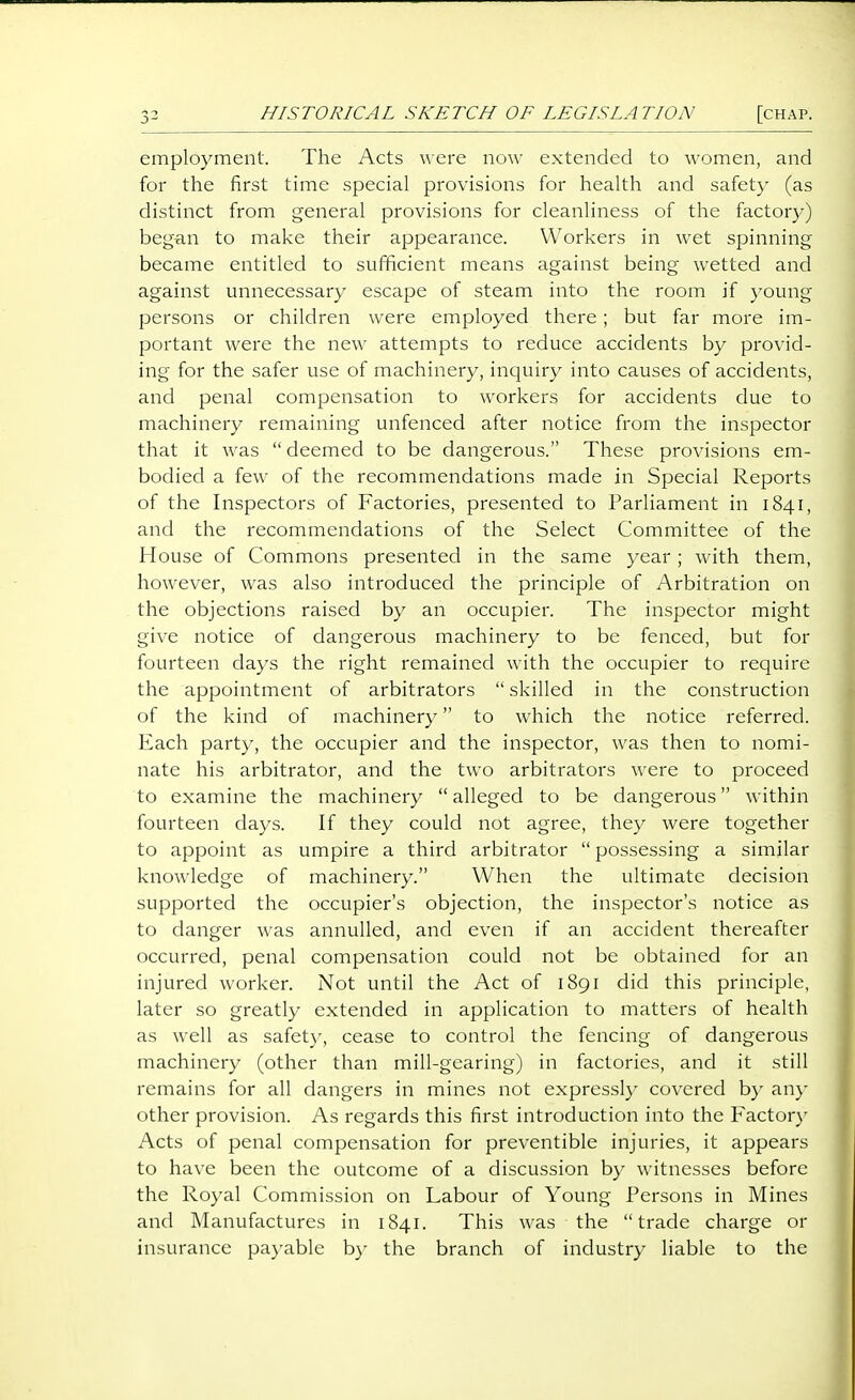 employment. The Acts were now extended to women, and for the first time special provisions for health and safety (as distinct from general provisions for cleanliness of the factory) began to make their appearance. Workers in wet spinning became entitled to sufficient means against being wetted and against unnecessary escape of steam into the room if young persons or children were employed there; but far more im- portant were the new attempts to reduce accidents by provid- ing for the safer use of machinery, inquiry into causes of accidents, and penal compensation to workers for accidents due to machinery remaining unfenced after notice from the inspector that it was  deemed to be dangerous. These provisions em- bodied a few of the recommendations made in Special Reports of the Inspectors of Factories, presented to Parliament in 1841, and the recommendations of the Select Committee of the House of Commons presented in the same year; with them, however, was also introduced the principle of Arbitration on the objections raised by an occupier. The inspector might give notice of dangerous machinery to be fenced, but for fourteen days the right remained with the occupier to require the appointment of arbitrators  skilled in the construction of the kind of machinery to which the notice referred. Each party, the occupier and the inspector, was then to nomi- nate his arbitrator, and the two arbitrators were to proceed to examine the machinery  alleged to be dangerous within fourteen days. If they could not agree, they were together to appoint as umpire a third arbitrator  possessing a similar knowledge of machinery. When the ultimate decision supported the occupier's objection, the inspector's notice as to danger was annulled, and even if an accident thereafter occurred, penal compensation could not be obtained for an injured worker. Not until the Act of 1891 did this principle, later so greatly extended in application to matters of health as well as safet)-, cease to control the fencing of dangerous machinery (other than mill-gearing) in factories, and it still remains for all dangers in mines not expressly covered b}- an}' other provision. As regards this first introduction into the Factory Acts of penal compensation for preventible injuries, it appears to have been the outcome of a discussion by witnesses before the Royal Commission on Labour of Young Persons in Mines and Manufactures in 1841. This was the trade charge or insurance payable by the branch of industry liable to the