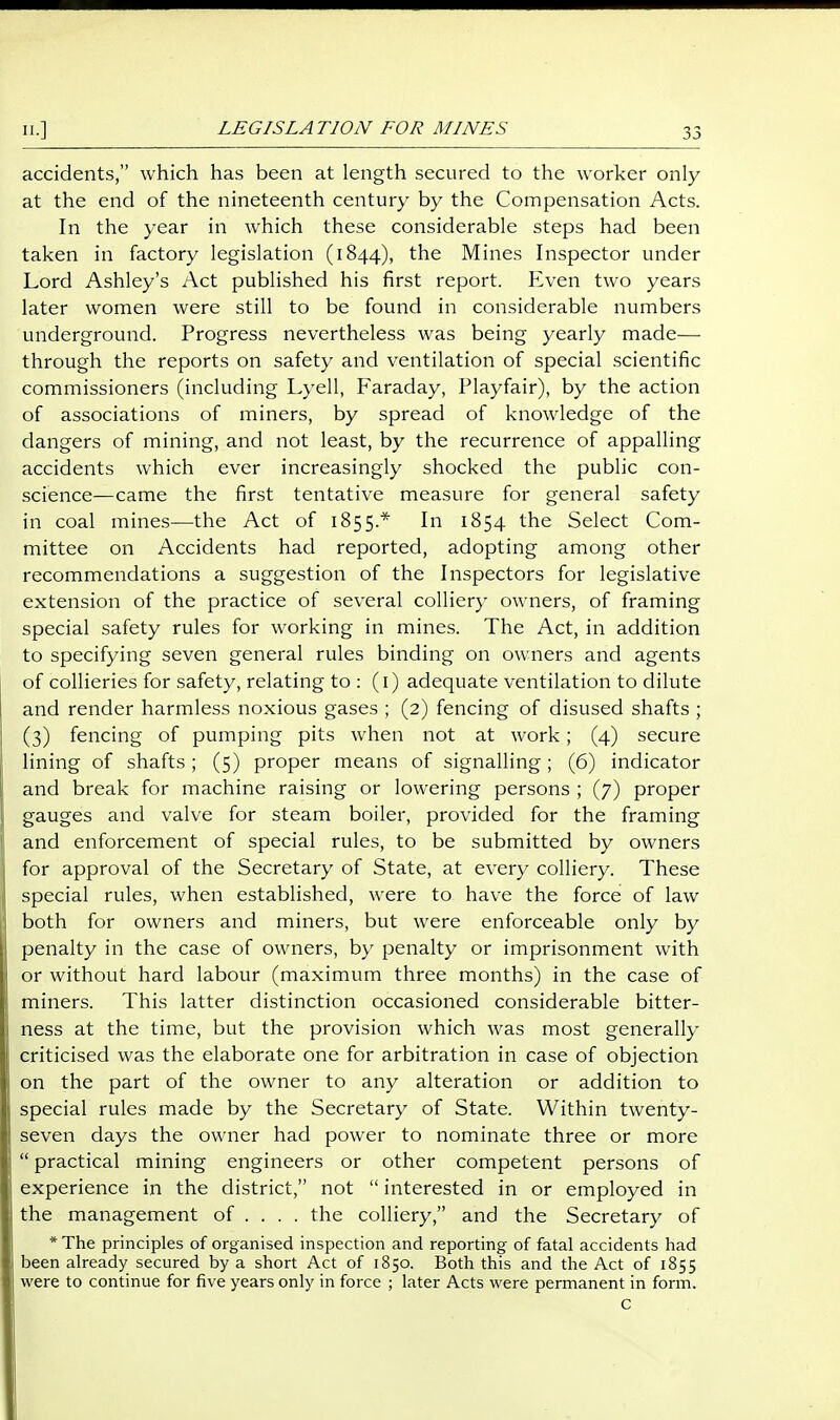 accidents, which has been at length secured to the worker only at the end of the nineteenth century by the Compensation Acts. In the year in which these considerable steps had been taken in factory legislation (1844), the Mines Inspector under Lord Ashley's Act published his first report. Even two years later women were still to be found in considerable numbers underground. Progress nevertheless was being yearly made— through the reports on safety and ventilation of special scientific commissioners (including Lyell, Faraday, Playfair), by the action of associations of miners, by spread of knowledge of the dangers of mining, and not least, by the recurrence of appalling accidents which ever increasingly shocked the public con- science—came the first tentative measure for general safety in coal mines—the Act of 1855.* In 1854 the Select Com- mittee on Accidents had reported, adopting among other recommendations a suggestion of the Inspectors for legislative extension of the practice of several colliery owners, of framing special safety rules for working in mines. The Act, in addition to specifying seven general rules binding on owners and agents of collieries for safety, relating to : (i) adequate ventilation to dilute and render harmless noxious gases ; (2) fencing of disused shafts ; (3) fencing of pumping pits when not at work; (4) secure lining of shafts; (5) proper means of signalling; (6) indicator and break for machine raising or lowering persons ; (7) proper gauges and valve for steam boiler, provided for the framing and enforcement of special rules, to be submitted by owners for approval of the Secretary of State, at every colliery. These special rules, when established, were to have the force of law both for owners and miners, but were enforceable only by penalty in the case of owners, by penalty or imprisonment with or without hard labour (maximum three months) in the case of miners. This latter distinction occasioned considerable bitter- ness at the time, but the provision which was most generally criticised was the elaborate one for arbitration in case of objection on the part of the owner to any alteration or addition to special rules made by the Secretary of State. Within twenty- seven days the owner had power to nominate three or more  practical mining engineers or other competent persons of experience in the district, not  interested in or employed in the management of ... . the colliery, and the Secretary of *The principles of organised inspection and reporting of fatal accidents had been already secured by a short Act of 1850. Both this and the Act of 1855 were to continue for five years only in force ; later Acts were permanent in form.