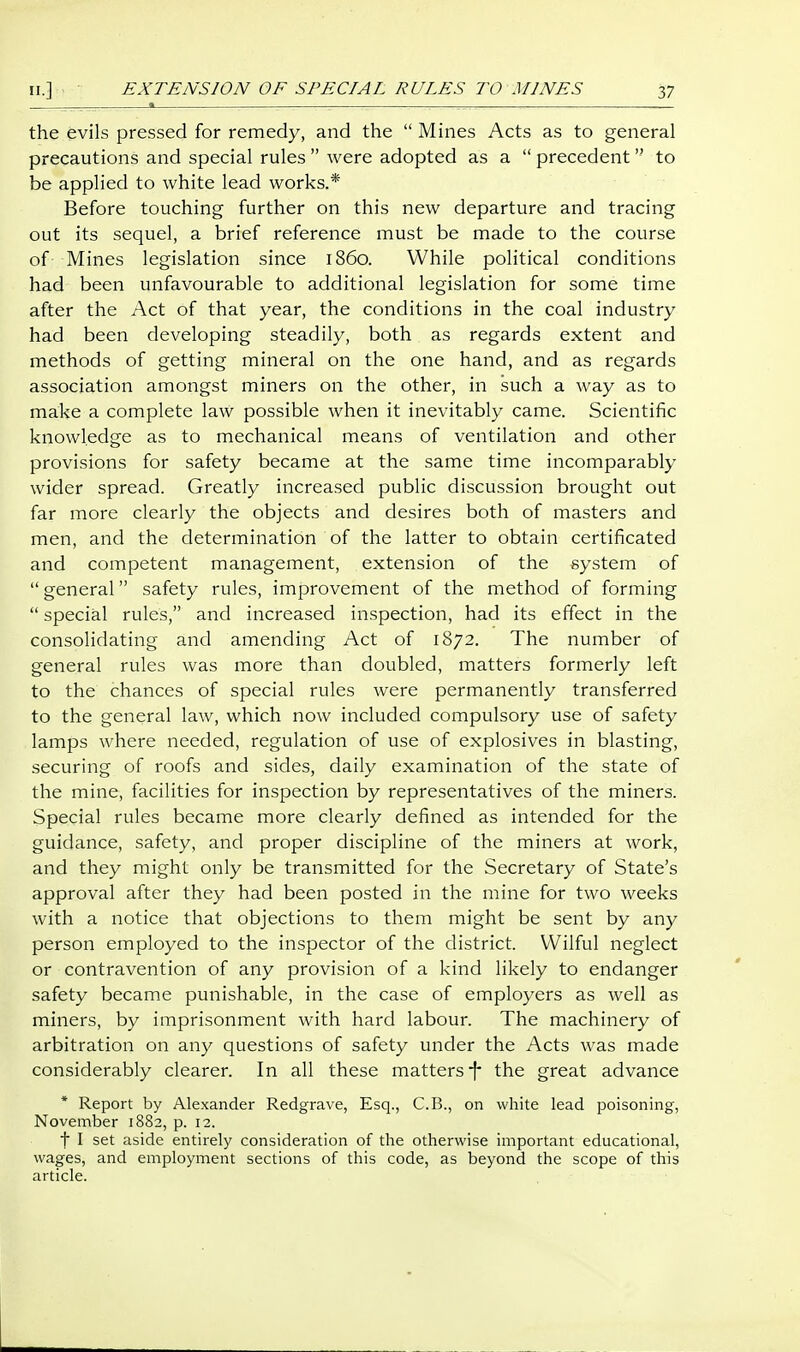 EXTENSION OF SPECIAL RULES TO MINES the evils pressed for remedy, and the  Mines Acts as to general precautions and special rules  were adopted as a  precedent  to be applied to white lead works.* Before touching further on this new departure and tracing out its sequel, a brief reference must be made to the course of Mines legislation since i860. While political conditions had been unfavourable to additional legislation for some time after the Act of that year, the conditions in the coal industry had been developing steadily, both as regards extent and methods of getting mineral on the one hand, and as regards association amongst miners on the other, in such a way as to make a complete law possible when it inevitably came. Scientific knowledge as to mechanical means of ventilation and other provisions for safety became at the same time incomparably wider spread. Greatly increased public discussion brought out far more clearly the objects and desires both of masters and men, and the determination of the latter to obtain certificated and competent management, extension of the system of  general safety rules, improvement of the method of forming  special rules, and increased inspection, had its effect in the consolidating and amending Act of 1872. The number of general rules was more than doubled, matters formerly left to the chances of special rules were permanently transferred to the general law, which now included compulsory use of safety lamps where needed, regulation of use of explosives in blasting, securing of roofs and sides, daily examination of the state of the mine, facilities for inspection by representatives of the miners. Special rules became more clearly defined as intended for the guidance, safety, and proper discipline of the miners at work, and they might only be transmitted for the Secretary of State's approval after they had been posted in the mine for two weeks with a notice that objections to them might be sent by any person employed to the inspector of the district. Wilful neglect or contravention of any provision of a kind likely to endanger safety became punishable, in the case of employers as well as miners, by imprisonment with hard labour. The machinery of arbitration on any questions of safety under the Acts was made considerably clearer. In all these mattersthe great advance * Report by Alexander Redgrave, Esq., C.B., on white lead poisoning, November 1882, p. 12. t I set aside entirely consideration of the otherwise important educational, wages, and employment sections of this code, as beyond the scope of this article.