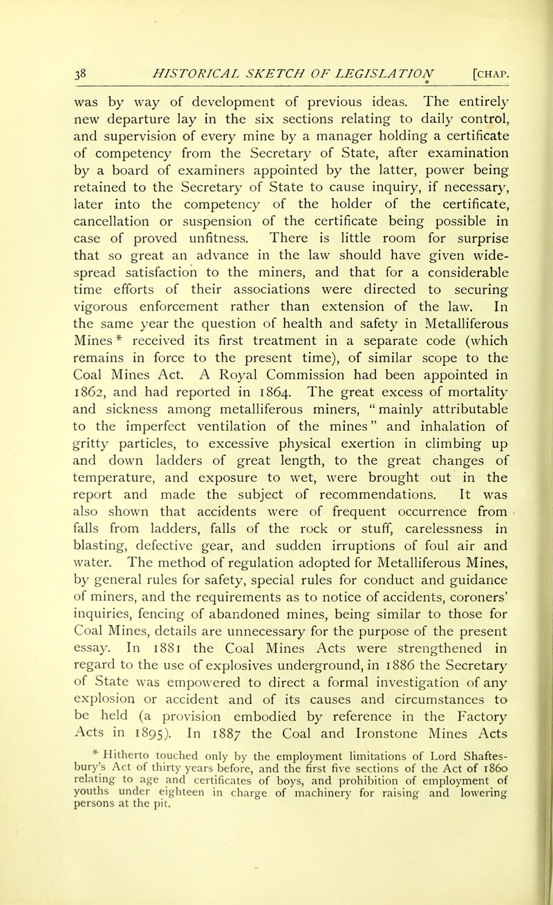 was by way of development of previous ideas. The entirely new departure lay in the six sections relating to daily control, and supervision of every mine by a manager holding a certificate of competency from the Secretary of State, after examination by a board of examiners appointed by the latter, power being retained to the Secretary of State to cause inquiry, if necessary, later into the competency of the holder of the certificate, cancellation or suspension of the certificate being possible in case of proved unfitness. There is little room for surprise that so great an advance in the law should have given wide- spread satisfaction to the miners, and that for a considerable time efforts of their associations were directed to securing vigorous enforcement rather than extension of the law. In the same year the question of health and safety in Metalliferous Mines * received its first treatment in a separate code (which remains in force to the present time), of similar scope to the Coal Mines Act. A Royal Commission had been appointed in 1862, and had reported in 1864. The great excess of mortality and sickness among metalliferous miners,  mainly attributable to the imperfect ventilation of the mines and inhalation of gritty particles, to excessive phy-sical exertion in climbing up and down ladders of great length, to the great changes of temperature, and exposure to wet, were brought out in the report and made the subject of recommendations. It was also shown that accidents were of frequent occurrence from falls from ladders, falls of the rock or stuff, carelessness in blasting, defective gear, and sudden irruptions of foul air and water. The method of regulation adopted for Metalliferous Mines, by general rules for safety, special rules for conduct and guidance of miners, and the requirements as to notice of accidents, coroners' inquiries, fencing of abandoned mines, being similar to those for Coal Mines, details are unnecessary for the purpose of the present essay. In 1881 the Coal Mines Acts were strengthened in regard to the use of explosives underground, in 1886 the Secretary of State was empowered to direct a formal investigation of any explosion or accident and of its causes and circumstances to be held (a provision embodied by reference in the Factory Acts in 1895). In 1887 the Coal and Ironstone Mines Acts * Hitherto touched only by the employment limitations of Lord Shaftes- bury's Act of thirty years before, and the first five sections of the Act of i860 relating to age and certificates of boys, and prohibition of employment of youths under eighteen in charge of machinery for raising and lowering persons at the pit.