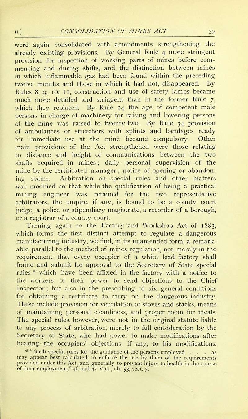 were again consolidated with amendments strengthening the already existing provisions. By General Rule 4 more stringent provision for inspection of working parts of mines before com- mencing and during shifts, and the distinction between mines in which inflammable gas had been found within the preceding twelve months and those in which it had not, disappeared. By Rules 8, 9, 10, II, construction and use of safety lamps became much more detailed and stringent than in the former Rule 7, which they replaced. By Rule 24 the age of competent male persons in charge of machinery for raising and lowering persons at the mine was raised to twenty-two. By Rule 34 provision of ambulances or stretchers with splints and bandages ready for immediate use at the mine became compulsor}-. Other main provisions of the Act strengthened were those relating to distance and height of communications between the two shafts required in mines; daily personal supervision of the mine by the certificated manager ; notice of opening or abandon- ing seams. Arbitration on special rules and other matters was modified so that while the qualification of being a practical mining engineer was retained for the two representative arbitrators, the umpire, if any, is bound to be a county court judge, a police or stipendiary magistrate, a recorder of a borough, or a registrar of a county court. Turning again to the Factory and Workshop Act of 1883, which forms the first distinct attempt to regulate a dangerous manufacturing industry, we find, in its unamended form, a remark- able parallel to the method of mines regulation, not merely in the requirement that every occupier of a white lead factory shall frame and submit for approval to the Secretary of State special rules * which have been affixed in the factory with a notice to the workers of their power to send objections to the Chief Inspector ; but also in the prescribing of six general conditions for obtaining a certificate to carry on the dangerous industry. The'se include provision for ventilation of stoves and stacks, means of maintaining personal cleanliness, and proper room for meals. The special rules, however, were not in the original statute liable to any process of arbitration, merely to full consideration by the Secretary of State, who had power to make modifications after hearing the occupiers' objections, if any, to his modifications. *  Such special rules for the guidance of the persons employed ... as may appear best calculated to enforce the use by them of the requirements provided under this Act, and generally to prevent injury to health in the course of their employment, 46 and 47 Vict., ch. 53, sect. 7.