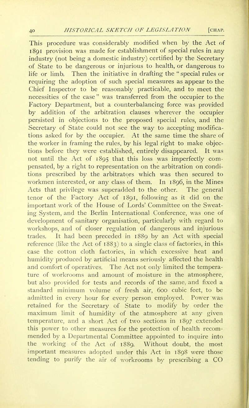 This procedure was considerably modified when by the Act of 1891 provision was made for estabHshment of special rules in any industry (not being a domestic industry) certified by the Secretary of State to be dangerous or injurious to health, or dangerous to life or limb. Then the initiative in drafting the  special rules or requiring the adoption of such special measures as appear to the Chief Inspector to be reasonably practicable, and to meet the necessities of the case  was transferred from the occupier to the Factory Department, but a counterbalancing force was provided by addition of the arbitration clauses wherever the occupier persisted in objections to the proposed special rules, and the Secretary of State could not see the way to accepting modifica- tions asked for by the occupier. At the same time the share of the worker in framing the rules, by his legal right to make objec- tions before they were established, entirely disappeared. It was not until the Act of 1895 that this loss was imperfectly com- pensated, by a right to representation on the arbitration on condi- tions prescribed by the arbitrators which was then secured to workmen interested, or any class of them. In 1896, in the Mines Acts that privilege was superadded to the other. The general tenor of the Factory Act of 1891, following as it did on the important work of the House of Lords' Committee on the Sweat- ing System, and the Berlin International Conference, was one of development of sanitary organisation, particularly with regard to workshops, and of closer regulation of dangerous and injurious trades. It had been preceded in 1889 by an Act with special reference (like the Act of 1883) to a single class of factories, in this case the cotton cloth factories, in which excessive heat and humidity produced by artificial means seriously affected the health and comfort of operatives. The Act not only limited the tempera- ture of workrooms and amount of moisture in the atmosphere, but also provided for tests and records of the same, and fixed a standard minimum volume of fresh air, 600 cubic feet, to be admitted in every hour for ever}' person employed. Power was retained for the Secretary of State to modify by order the maximum limit of humidity of the atmosphere at any given temperature, and a short Act of two sections in 1897 extended this power to other measures for the protection of health recom- mended by a Departmental Committee appointed to inquire into the working of the Act of 1889. Without doubt, the most important measures adopted under this Act in 1898 were those tending to purify the air of workrooms by prescribing a CO