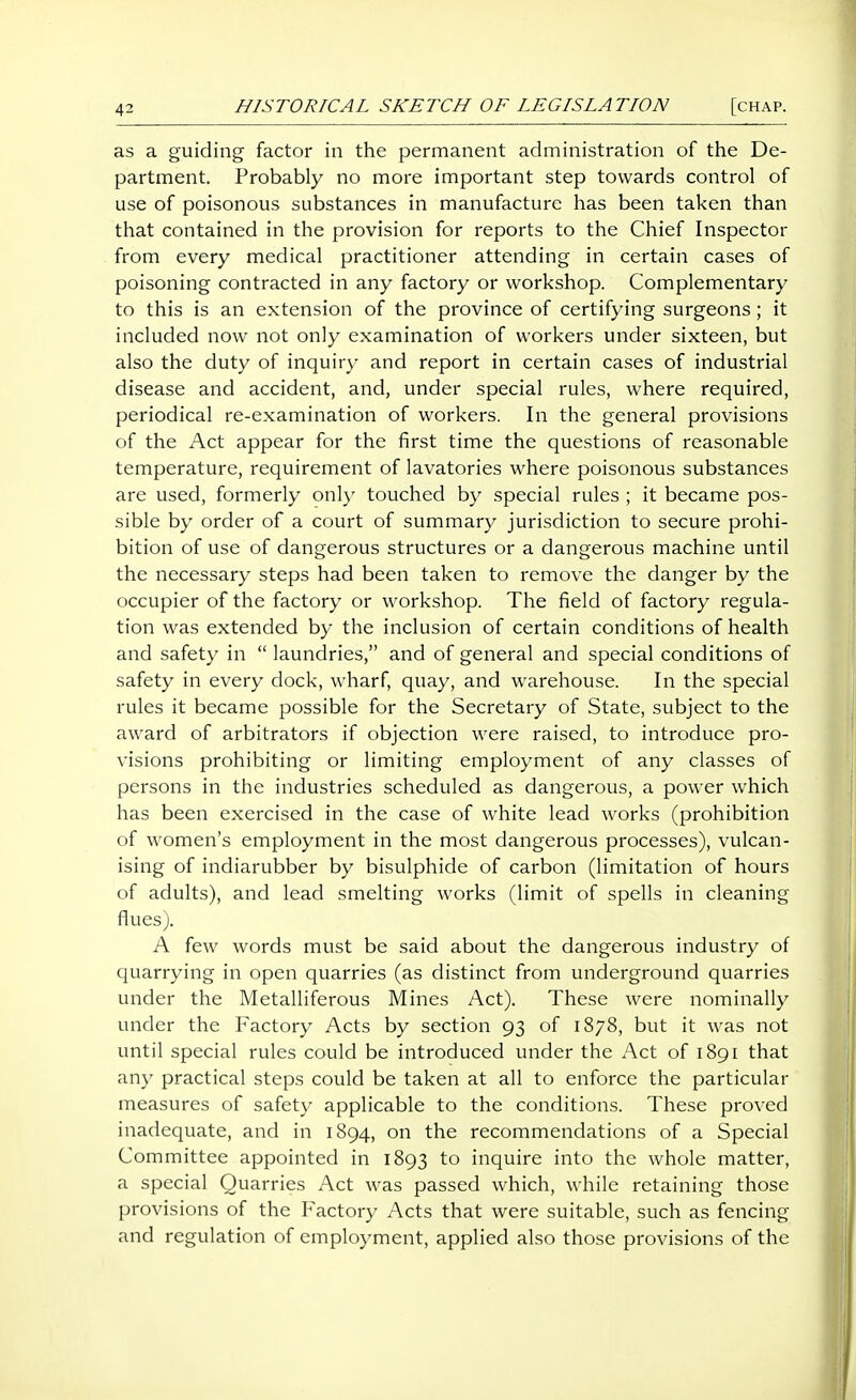 as a guiding factor in the permanent administration of the De- partment. Probably no more important step towards control of use of poisonous substances in manufacture has been taken than that contained in the provision for reports to the Chief Inspector from every medical practitioner attending in certain cases of poisoning contracted in any factory or workshop. Complementary to this is an extension of the province of certifying surgeons; it included now not only examination of workers under sixteen, but also the duty of inquiry and report in certain cases of industrial disease and accident, and, under special rules, where required, periodical re-examination of workers. In the general provisions of the Act appear for the first time the questions of reasonable temperature, requirement of lavatories where poisonous substances are used, formerly only touched by special rules ; it became pos- sible by order of a court of summary jurisdiction to secure prohi- bition of use of dangerous structures or a dangerous machine until the necessary steps had been taken to remove the danger by the occupier of the factory or workshop. The field of factory regula- tion was extended by the inclusion of certain conditions of health and safety in  laundries, and of general and special conditions of safety in every dock, wharf, quay, and warehouse. In the special rules it became possible for the Secretary of State, subject to the award of arbitrators if objection were raised, to introduce pro- visions prohibiting or limiting employment of any classes of persons in the industries scheduled as dangerous, a power which has been exercised in the case of white lead works (prohibition of women's employment in the most dangerous processes), vulcan- ising of indiarubber by bisulphide of carbon (limitation of hours of adults), and lead smelting works (limit of spells in cleaning flues). A few words must be said about the dangerous industry of quarrying in open quarries (as distinct from underground quarries under the Metalliferous Mines Act). These were nominally under the Factory Acts by section 93 of 1878, but it was not until special rules could be introduced under the Act of 1891 that any practical steps could be taken at all to enforce the particular measures of safety applicable to the conditions. These proved inadequate, and in 1894, on the recommendations of a Special Committee appointed in 1893 to inquire into the whole matter, a special Quarries Act was passed which, while retaining those provisions of the Factory Acts that were suitable, such as fencing and regulation of employment, applied also those provisions of the