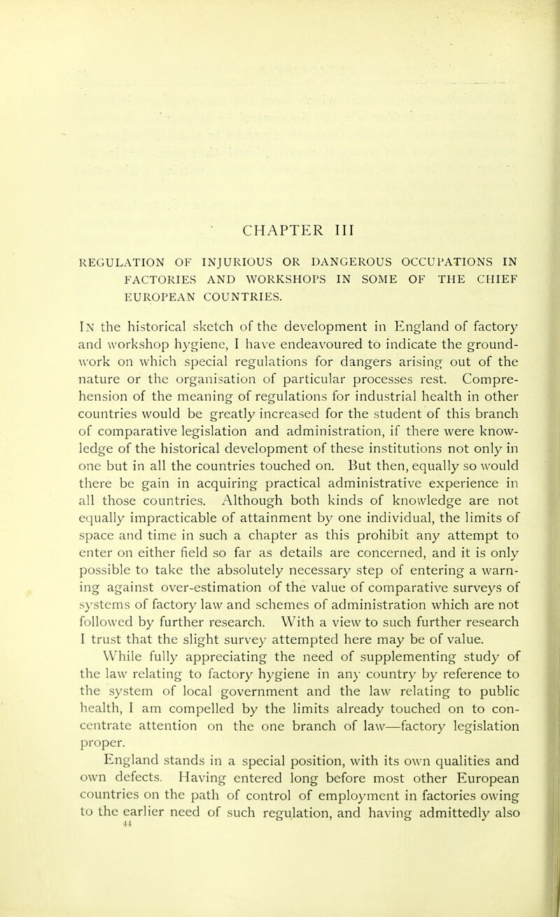 CHAPTER III REGULATION OF INJURIOUS OR DANGEROUS OCCUPATIONS IN FACTORIES AND WORKSHOPS IN SOME OF THE CHIEF EUROPEAN COUNTRIES. In the historical sketch of the development in England of factory and workshop hygiene, I have endeavoured to indicate the ground- work on which special regulations for dangers arising out of the nature or the organisation of particular processes rest. Compre- hension of the meaning of regulations for industrial health in other countries would be greatly increased for the student of this branch of comparative legislation and administration, if there were know- ledge of the historical development of these institutions not only in one but in all the countries touched on. But then, equally so would there be gain in acquiring practical administrative experience in all those countries. Although both kinds of knowledge are not equally impracticable of attainment by one individual, the limits of space and time in such a chapter as this prohibit any attempt to enter on either field so far as details are concerned, and it is only possible to take the absolutely necessary step of entering a warn- ing against over-estimation of the value of comparative surveys of systems of factory law and schemes of administration which are not followed by further research. With a view to such further research I trust that the slight survey attempted here may be of value. While fully appreciating the need of supplementing study of the law relating to factory hygiene in any country by reference to the system of local government and the law relating to public health, I am compelled by the limits already touched on to con- centrate attention on the one branch of law—factory legislation proper. England stands in a special position, with its own qualities and own defects. Having entered long before most other European countries on the path of control of employment in factories owing to the earlier need of such regulation, and having admittedly also