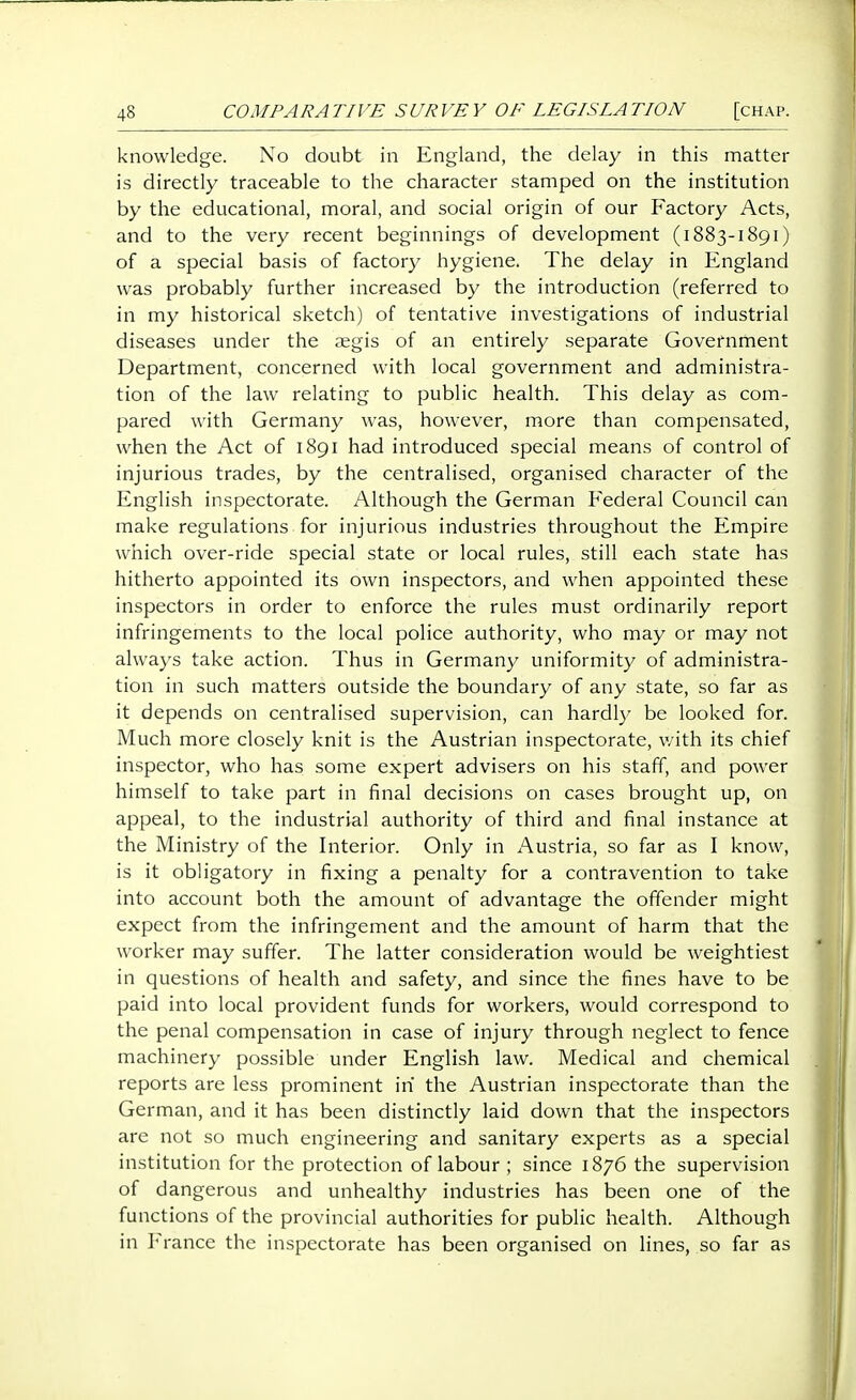 knowledge. No doubt in England, the delay in this matter is directly traceable to the character stamped on the institution by the educational, moral, and social origin of our Factory Acts, and to the very recent beginnings of development (i 883-1891) of a special basis of factory hygiene. The delay in England was probably further increased by the introduction (referred to in my historical sketch) of tentative investigations of industrial diseases under the aegis of an entirely separate Government Department, concerned with local government and administra- tion of the law relating to public health. This delay as com- pared with Germany was, however, more than compensated, when the Act of 1891 had introduced special means of control of injurious trades, by the centralised, organised character of the English inspectorate. Although the German Federal Council can make regulations for injurious industries throughout the Empire which over-ride special state or local rules, still each state has hitherto appointed its own inspectors, and when appointed these inspectors in order to enforce the rules must ordinarily report infringements to the local police authority, who may or may not always take action. Thus in Germany uniformity of administra- tion in such matters outside the boundary of any state, so far as it depends on centralised supervision, can hardl}' be looked for. Much more closely knit is the Austrian inspectorate, v/ith its chief inspector, who has some expert advisers on his staff, and power himself to take part in final decisions on cases brought up, on appeal, to the industrial authority of third and final instance at the Ministry of the Interior. Only in x^ustria, so far as I know, is it obligatory in fixing a penalty for a contravention to take into account both the amount of advantage the offender might expect from the infringement and the amount of harm that the worker may suffer. The latter consideration would be weightiest in questions of health and safety, and since the fines have to be paid into local provident funds for workers, would correspond to the penal compensation in case of injury through neglect to fence machinery possible under English law. Medical and chemical reports are less prominent in the Austrian inspectorate than the German, and it has been distinctly laid down that the inspectors are not so much engineering and sanitary experts as a special institution for the protection of labour ; since 1876 the supervision of dangerous and unhealthy industries has been one of the functions of the provincial authorities for public health. Although in ranee the inspectorate has been organised on lines, so far as