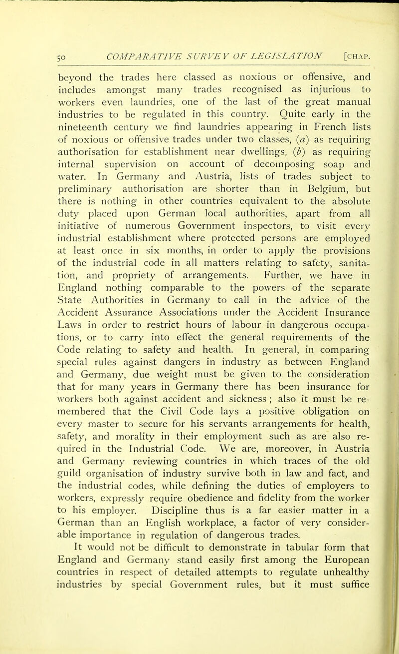 beyond the trades here classed as noxious or offensive, and includes amongst many trades recognised as injurious to workers even laundries, one of the last of the great manual industries to be regulated in this country. Quite early in the nineteenth century we find laundries appearing in French lists of noxious or offensive trades under two classes, {a) as requiring authorisation for establishment near dwellings, {b) as requiring internal supervision on account of decomposing soap and water. In Germany and Austria, lists of trades subject to preliminary authorisation are shorter than in Belgium, but there is nothing in other countries equivalent to the absolute duty placed upon German local authorities, apart from all initiative of numerous Government inspectors, to visit every industrial establishment where protected persons are employed at least once in six months, in order to apply the provisions of the industrial code in all matters relating to safety, sanita- tion, and propriety of arrangements. Further, we have in Fngland nothing comparable to the powers of the separate State Authorities in Germany to call in the advice of the Accident Assurance Associations under the Accident Insurance Laws in order to restrict hours of labour in dangerous occupa- tions, or to carry into effect the general requirements of the Code relating to safety and health. In general, in comparing special rules against dangers in industry as between England and Germany, due weight must be given to the consideration that for many years in Germany there has been insurance for workers both against accident and sickness ; also it must be re- membered that the Civil Code lays a positive obligation on every master to secure for his servants arrangements for health, safety, and morality in their employment such as are also re- quired in the Industrial Code. We are, moreover, in Austria and Germany reviewing countries in which traces of the old guild organisation of industry survive both in law and fact, and the industrial codes, while defining the duties of employers to workers, expressly require obedience and fidelity from the worker to his employer. Discipline thus is a far easier matter in a German than an English workplace, a factor of very consider- able importance in regulation of dangerous trades. It would not be difficult to demonstrate in tabular form that England and Germany stand easily first among the European countries in respect of detailed attempts to regulate unhealthy industries by special Government rules, but it must suffice