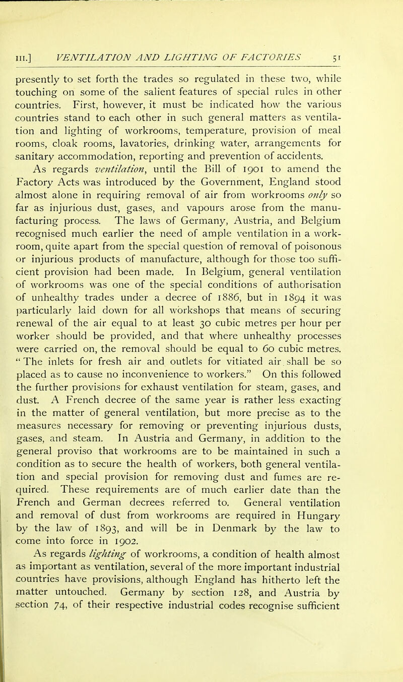 presently to set forth the trades so regulated in these two, while touching on some of the salient features of special rules in other countries. First, however, it must be indicated how the various countries stand to each other in such general matters as ventila- tion and lighting of workrooms, temperature, provision of meal rooms, cloak rooms, lavatories, drinking water, arrangements for sanitary accommodation, reporting and prevention of accidents. As regards ventilation, until the Bill of 1901 to amend the Factory Acts was introduced by the Government, England stood almost alone in requiring removal of air from workrooms only so far as injurious dust, gases, and vapours arose from the manu- facturing process. The laws of Germany, Austria, and Belgium recognised much earlier the need of ample ventilation in a work- room, quite apart from the special question of removal of poisonous or injurious products of manufacture, although for those too sufifi- cient provision had been made. In Belgium, general ventilation of workrooms was one of the special conditions of authorisation of unhealthy trades under a decree of 1886, but in 1894 it was particularly laid down for all workshops that means of securing renewal of the air equal to at least 30 cubic metres per hour per worker should be provided, and that where unhealthy processes were carried on, the removal should be equal to 60 cubic metres.  The inlets for fresh air and outlets for vitiated air shall be so placed as to cause no inconvenience to workers. On this followed the further provisions for exhaust ventilation for steam, gases, and dust. A French decree of the same year is rather less exacting in the matter of general ventilation, but more precise as to the measures necessary for removing or preventing injurious dusts, gases, and steam. In Austria and Germany, in addition to the general proviso that workrooms are to be maintained in such a condition as to secure the health of workers, both general ventila- tion and special provision for removing dust and fumes are re- quired. These requirements are of much earlier date than the French and German decrees referred to. General ventilation and removal of dust from workrooms are required in Hungary by the law of 1893, and will be in Denmark by the law to come into force in 1902. As regards lighting of workrooms, a condition of health almost as important as ventilation, several of the more important industrial countries have provisions, although England has hitherto left the matter untouched. Germany by section 128, and Austria by section 74, of their respective industrial codes recognise sufficient