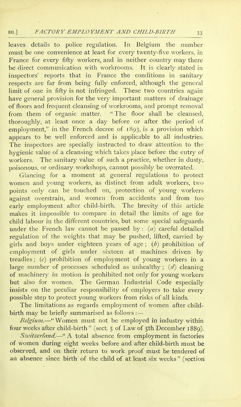 leaves details to police regulation. In Belgium the number must be one convenience at least for every twenty-five workers, in France for every fifty workers, and in neither country may there be direct communication with workrooms. It is clearly stated in inspectors' reports that in France the conditions in sanitary respects are far from being fully enforced, although the general limit of one in fifty is not infringed. These two countries again have general provision for the very important matters of drainage of floors and frequent cleansing of workrooms, and prompt removal from them of organic matter.  The floor shall be cleansed, thoroughly, at least once a day before or after the period of employment, in the French decree of 1893, is a provision which appears to be well enforced and is applicable to all industries. The inspectors are specially instructed to draw attention to the hygienic value of a cleansing which takes place before the entry of workers. The sanitary value of such a practice, whether in dusty, poisonous, or ordinary workshops, cannot possibly be overrated. Glancing for a moment at general regulations to protect women and young workers, as distinct from adult workers, two points only can be touched on, protection of young workers against overstrain, and women from accidents and from too early employment after child-birth. The brevity of this article makes it impossible to compare in detail the limits of age for child labour in the different countries, but some special safeguards under the French law cannot be passed by : {d) careful detailed regulation of the weights that may be pushed, lifted, carried by girls and boys under eighteen years of age ; (b) prohibition of employment of girls under sixteen at machines driven by treadles; {c) prohibition of emploj/ment of young workers in a large number of processes scheduled as unhealthy ; {d) cleaning of machinery in motion is prohibited not only for young workers but also for women. The German Industrial Code especially insists on the peculiar responsibility of employers to take every possible step to protect young workers from risks of all kinds. The limitations as regards employment of women after child- birth may be briefly summarised as follows : — Belgium.— Women must not be employed in industry within four weeks after child-birth  (sect. 5 of Law of 5th December 1889). Switzerland.— A total absence from employment in factories of women during eight weeks before and after child-birth must be observed, and on their return to work proof must be tendered of an absence since birth of the child of at least six weeks (section