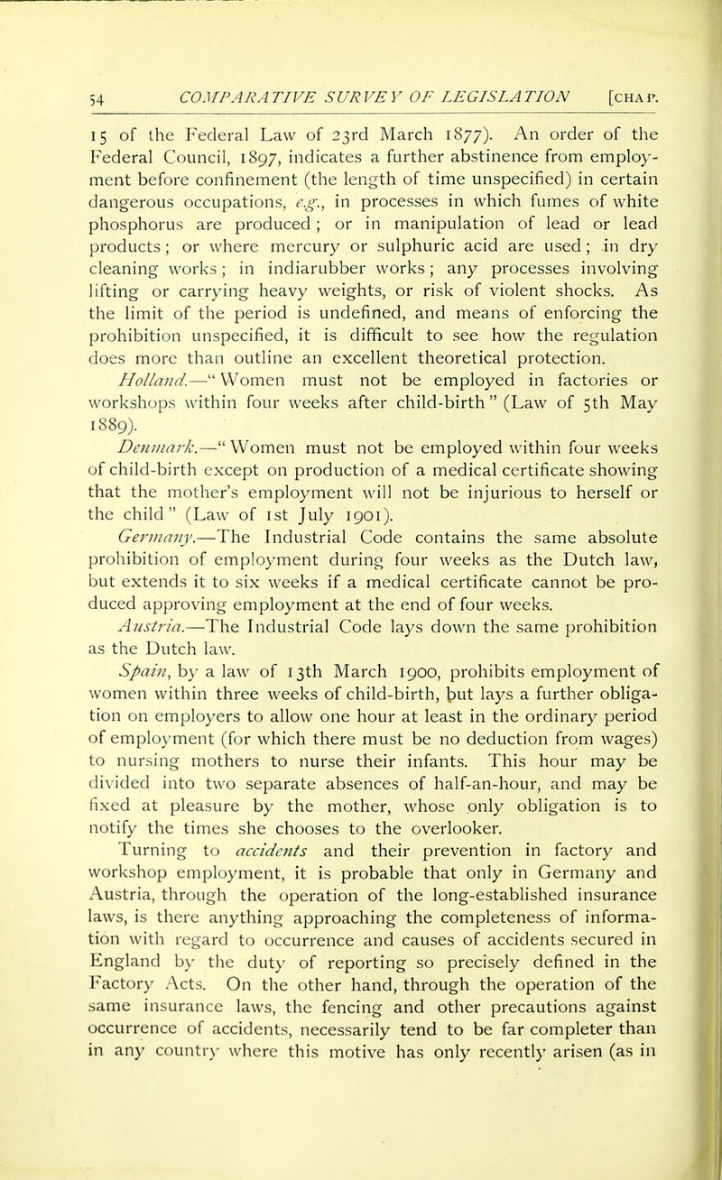 15 of the Federal Law of 23rd March 1877). An order of the Federal Council, 1897, indicates a further abstinence from employ- ment before confinement (the length of time unspecified) in certain dangerous occupations, e.g., in processes in which fumes of white phosphorus are produced; or in manipulation of lead or lead products; or where mercury or sulphuric acid are used; in dry cleaning works; in indiarubber works; any processes involving lifting or carrying heavy weights, or risk of violent shocks. As the limit of the period is undefined, and means of enforcing the prohibition unspecified, it is difficult to see how the regulation does more than outline an excellent theoretical protection. Holland.— Women must not be employed in factories or workshops within four weeks after child-birth  (Law of 5th May 1889). Denmark.— Women must not be employed within four weeks of child-birth except on production of a medical certificate showing that the mother's employment will not be injurious to herself or the child (Law of ist July 1901). Gerinany.—The Industrial Code contains the same absolute prohibition of employment during four weeks as the Dutch law, but extends it to six weeks if a medical certificate cannot be pro- duced approving employment at the end of four weeks. Austria.—The Industrial Code lays down the same prohibition as the Dutch law. Spain, by a law of 13th March 1900, prohibits employment of women within three weeks of child-birth, t)ut lays a further obliga- tion on employers to allow one hour at least in the ordinary period of employment (for which there must be no deduction from wages) to nursing mothers to nurse their infants. This hour may be divided into two separate absences of half-an-hour, and may be fixed at pleasure by the mother, whose only obligation is to notify the times she chooses to the overlooker. Turning to accidents and their prevention in factory and workshop employment, it is probable that only in Germany and Austria, through the operation of the long-established insurance laws, is there anything approaching the completeness of informa- tion with regard to occurrence and causes of accidents secured in England by the duty of reporting so precisely defined in the Factory .Acts. On the other hand, through the operation of the same insurance laws, the fencing and other precautions against occurrence of accidents, necessarily tend to be far completer than in any countr)- where this motive has only recently arisen (as in