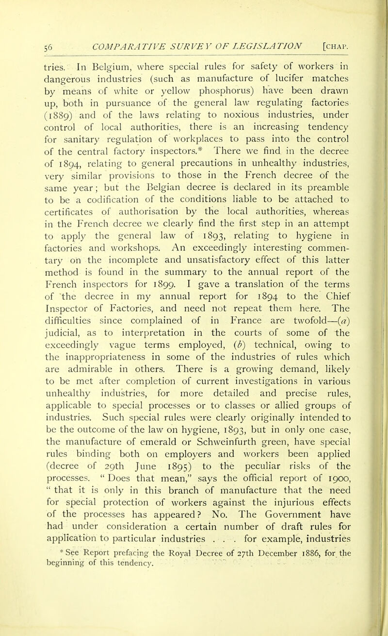 tries. In Belgium, where special rules for safety of workers in dangerous industries (such as manufacture of lucifer matches by means of white or yellow phosphorus) have been drawn up, both in pursuance of the general law regulating factories (1889) and of the laws relating to noxious industries, under control of local authorities, there is an increasing tendency for sanitary regulation of workplaces to pass into the control of the central factory inspectors.* There we find in the decree of 1894, relating to general precautions in unhealthy industries, very similar provisions to those in the French decree of the same year; but the Belgian decree is declared in its preamble to be a codification of the conditions liable to be attached to certificates of authorisation by the local authorities, whereas in the French decree we clearly find the first step in an attempt to apply the general law of 1893, relating to hygiene in factories and workshops. An exceedingly interesting commen- tary on the incomplete and unsatisfactory effect of this latter method is found in the summary to the annual report of the French inspectors for 1899. I gave a translation of the terms of the decree in my annual report for 1894 to the Chief Inspector of Factories, and need not repeat them here. The difficulties since complained of in France are twofold—{ci) judicial, as to interpretation in the courts of some of the exceedingly vague terms employed, (ti) technical, owing to the inappropriateness in some of the industries of rules which are admirable in others. There is a growing demand, likely to be met after completion of current investigations in various unhealthy industries, for more detailed and precise rules, applicable to special processes or to classes or allied groups of industries. Such special rules were clearly originally intended to be the outcome of the law on hygiene, 1893, but in only one case, the manufacture of emerald or Schweinfurth green, have special rules binding both on employers and workers been applied (decree of 29th June 1895) to the peculiar risks of the processes.  Does that mean, says the official report of 1900,  that it is only in this branch of manufacture that the need for special protection of workers against the injurious effects of the processes has appeared ? No. The Government have had under consideration a certain number of draft rules for application to particular industries ... for example, industries * See Report prefacing the Royal Decree of 27th December 1886, for the beginning of this tendency.