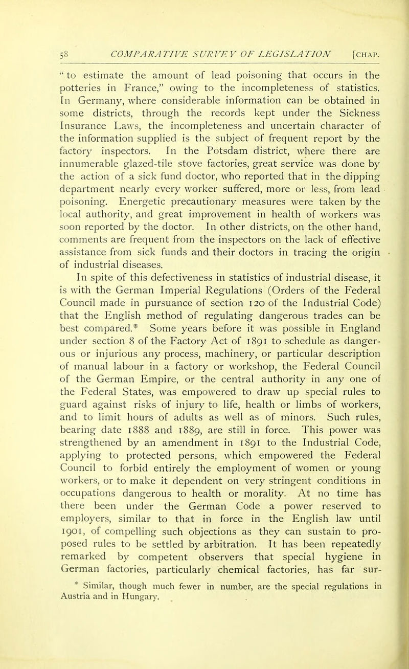  to estimate the amount of lead poisoning that occurs in the potteries in France, owing to the incompleteness of statistics. In Germany, where considerable information can be obtained in some districts, through the records kept under the Sickness Insurance Laws, the incompleteness and uncertain character of the information supplied is the subject of frequent report by the factory inspectors. In the Potsdam district, where there are innumerable glazed-tile stove factories, great service was done by the action of a sick fund doctor, who reported that in the dipping department nearly every worker suffered, more or less, from lead poisoning. Energetic precautionary measures were taken by the local authority, and great improvement in health of workers was soon reported by the doctor. In other districts, on the other hand, comments are frequent from the inspectors on the lack of effective assistance from sick funds and their doctors in tracing the origin of industrial diseases. In spite of this defectiveness in statistics of industrial disease, it is with the German Imperial Regulations (Orders of the Federal Council made in pursuance of section 120 of the Industrial Code) that the English method of regulating dangerous trades can be best compared.* Some years before it was possible in England under section 8 of the Factory Act of 1891 to schedule as danger- ous or injurious any process, machinery, or particular description of manual labour in a factory or workshop, the Federal Council of the German Empire, or the central authority in any one of the Federal States, was empowered to draw up special rules to guard against risks of injury to life, health or limbs of workers, and to limit hours of adults as well as of minors. Such rules, bearing date 1888 and 1889, are still in force. This power was strengthened by an amendment in 1891 to the Industrial Code, applying to protected persons, which empowered the Federal Council to forbid entirely the employment of women or young workers, or to make it dependent on very stringent conditions in occupations dangerous to health or morality. At no time has there been under the German Code a power reserved to employers, similar to that in force in the English law until igoi, of compelling such objections as they can sustain to pro- posed rules to be settled by arbitration. It has been repeatedly remarked by competent observers that special hygiene in German factories, particularly chemical factories, has far sur- * Similar, thoiigli much fewer in number, are the special regulations in Austria and in Hungary.