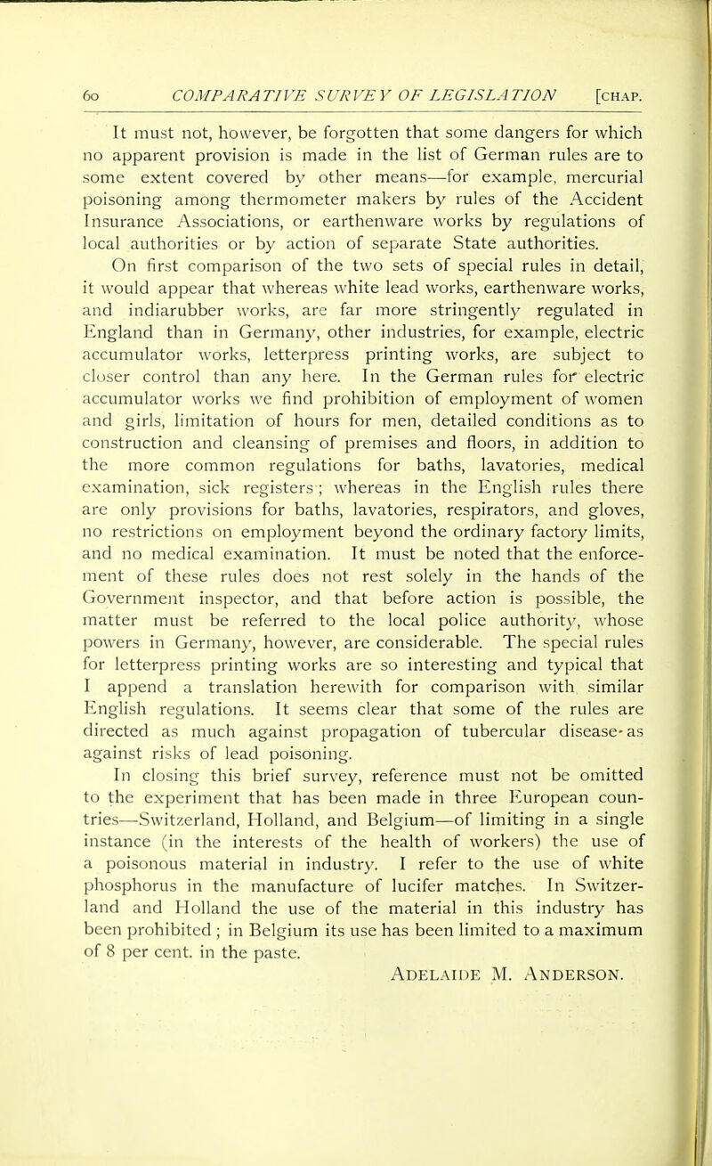 It must not, however, be forgotten that some dangers for which no apparent provision is made in the list of German rules are to some extent covered by other means—tor example, mercurial poisoning among thermometer makers by rules of the Accident Insurance Associations, or earthenware works by regulations of local authorities or by action of separate State authorities. On first comparison of the two sets of special rules in detail, it would appear that whereas white lead works, earthenware works, and indiarubber works, are far more stringent!)' regulated in England than in Germany, other industries, for example, electric accumulator works, letterpress printing works, are subject to closer control than any here. In the German rules for electric accumulator works we find prohibition of employment of women and girls, limitation of hours for men, detailed conditions as to construction and cleansing of premises and floors, in addition to the more common regulations for baths, lavatories, medical examination, sick registers ; whereas in the English rules there are only provisions for baths, lavatories, respirators, and gloves, no restrictions on employment beyond the ordinary factory limits, and no medical examination. It must be noted that the enforce- ment of these rules does not rest solely in the hands of the Government inspector, and that before action is possible, the matter must be referred to the local police authority, whose powers in Germany, however, are considerable. The special rules for letterpress printing works are so interesting and typical that I append a translation herewith for comparison with similar English regulations. It seems clear that some of the rules are directed as much against propagation of tubercular disease-as against risks of lead poisoning. In closing this brief survey, reference must not be omitted to the experiment that has been made in three European coun- tries—Switzerland, Holland, and Belgium—of limiting in a single instance (in the interests of the health of workers) the use of a poisonous material in industry. I refer to the use of white phosphorus in the manufacture of lucifer matches. In Switzer- land and Holland the use of the material in this industry has been prohibited ; in Belgium its use has been limited to a maximum of 8 per cent, in the paste. Adelaide M. Anderson.