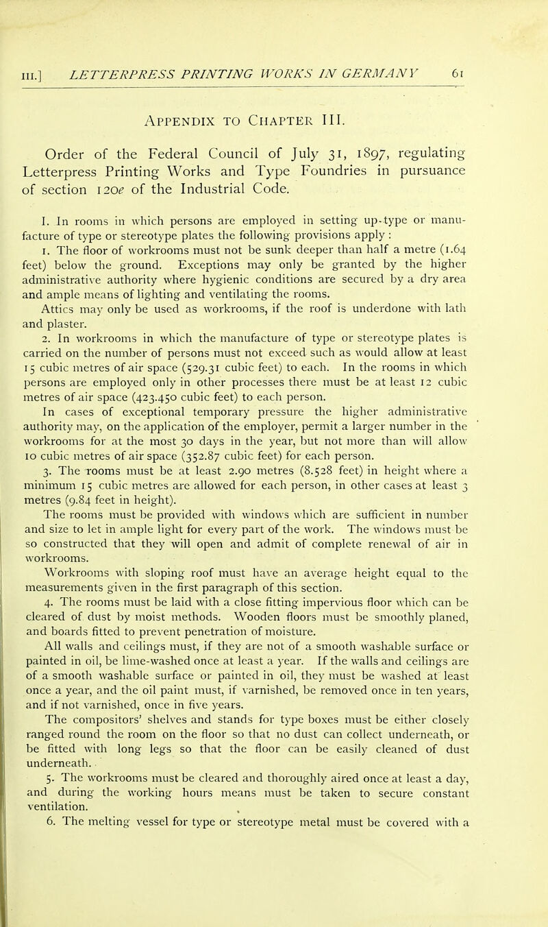 Appendix to Chapter III. Order of the Federal Council of July 31, 1897, regulating Letterpress Printing Works and Type Foundries in pursuance of section i20e of the Industrial Code. I. In rooms in which persons are employed in setting up-type or manu- facture of type or stereotype plates the following provisions apply : 1. The floor of workrooms must not be sunk deeper than half a metre (1.64 feet) below the ground. Exceptions may only be granted by the higher administrati\ e authority where hygienic conditions are secured by a dry area and ample means of lighting and ventilating the rooms. Attics may only be used as workrooms, if the roof is underdone with lath and plaster. 2. In workrooms in which the manufacture of type or stereotype plates is carried on the number of persons must not exceed such as would allow at least 15 cubic metres of air space (529.31 cubic feet) to each. In the rooms in which persons are employed only in other processes there must be at least 12 cubic metres of air space (423.450 cubic feet) to each person. In cases of exceptional temporary pressure the higher administrative authority may, on the application of the employer, permit a larger number in the workrooms for at the most 30 days in the year, but not more than will allow 10 cubic metres of airspace (352.87 cubic feet) for each person. 3. The rooms must be at least 2.90 metres (8.528 feet) in height where a minimum 15 cubic metres are allowed for each person, in other cases at least 3 metres (9.84 feet in height). The rooms must be provided with windows which are sufficient in number and size to let in ample light for every part of the work. The windows must be so constructed that they will open and admit of complete renewal of air in workrooms. Workrooms with sloping roof must have an average height equal to the measurements given in the first paragraph of this section. 4. The rooms must be laid with a close fitting impervious floor which can be cleared of dust by moist methods. Wooden floors must be smoothly planed, and boards fitted to prevent penetration of moisture. All walls and ceilings must, if they are not of a smooth waslrable surface or painted in oil, be lime-washed once at least a year. If the walls and ceilings are of a smooth washable surface or painted in oil, they must be washed at least once a year, and the oil paint must, if varnished, be removed once in ten years, and if not varnished, once in five years. The compositors' shelves and stands for type boxes must be either closely ranged round the room on the floor so that no dust can collect underneath, or be fitted with long legs so that the floor can be easily cleaned of dust underneath. 5. The workrooms must be cleared and thoroughly aired once at least a day, and during the working hours means must be taken to secure constant ventilation. 6. The melting vessel for type or stereotype metal must be covered with a