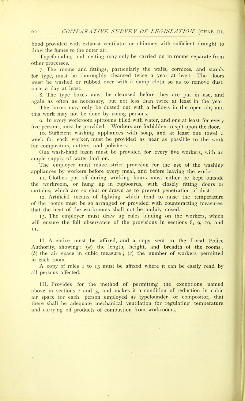 hood provided with exhaust ventilator or chimney with sufficient draught to draw the fumes to the outer air. Typefounding and melting may only be carried on in rooms separate from other processes. 7. The rooms and fittings, particularly the walls, cornices, and stands for type, must be thoroughly cleansed twice a year at least. The floors must be washed or rubbed over with a damp cloth so as to remove dust, once a day at least. 8. The type boxes must be cleansed before they are put in use, and again as often as necessary, but not less than twice at least in the year. The boxes may only be dusted out with a bellows in the open air,- and this work may not be done by young persons. 9. In every workroom spittoons filled with water, and one at least for every five persons, must be provided. Workers are forbidden to spit upon the floor. 10. Sufficient washing appliances with soap, and at least one towel a week for each worker, must be provided as near as possible to the work for compositors, cutters, and polishers. One wash-hand basin must be provided for every five workers, with an ample supply of water laid on. The employer must make strict provision for the use of the washing appliances by workers before every meal, and before leaving the works. 11. Clothes put off during working hours must either be kept outside the workroom, or hung up in cupboards, with closely fitting doors or curtains, which are so shut or drawn as to prevent penetration of dust. 12. Artificial means of lighting which tend to raise the temperature of the rooms must be so arranged or provided with counteracting measures, that the heat of the workrooms shall not be unduly raised. 13. The employer must draw up rules binding on the workers, which will ensure the full observance of the provisions in sections 8, 9, 10, and II. II. A notice must be affixed, and a copy sent to the Local Police Authority, showing: {d) the length, height, and breadth of the rooms; {b) the air space in cubic measure ; {c) the number of workers permitted in each room. A copy of rules i to 13 must be affixed where it can be easily read by all persons affected. III. Provides for the method of permitting the exceptions named above in sections 2 and 3, and makes it a condition of reduction in cubic air space for each person employed as typefounder or compositor, that there shall be adequate mechanical ventilation for regulating temperature and carrying off products of combustion from workrooms.