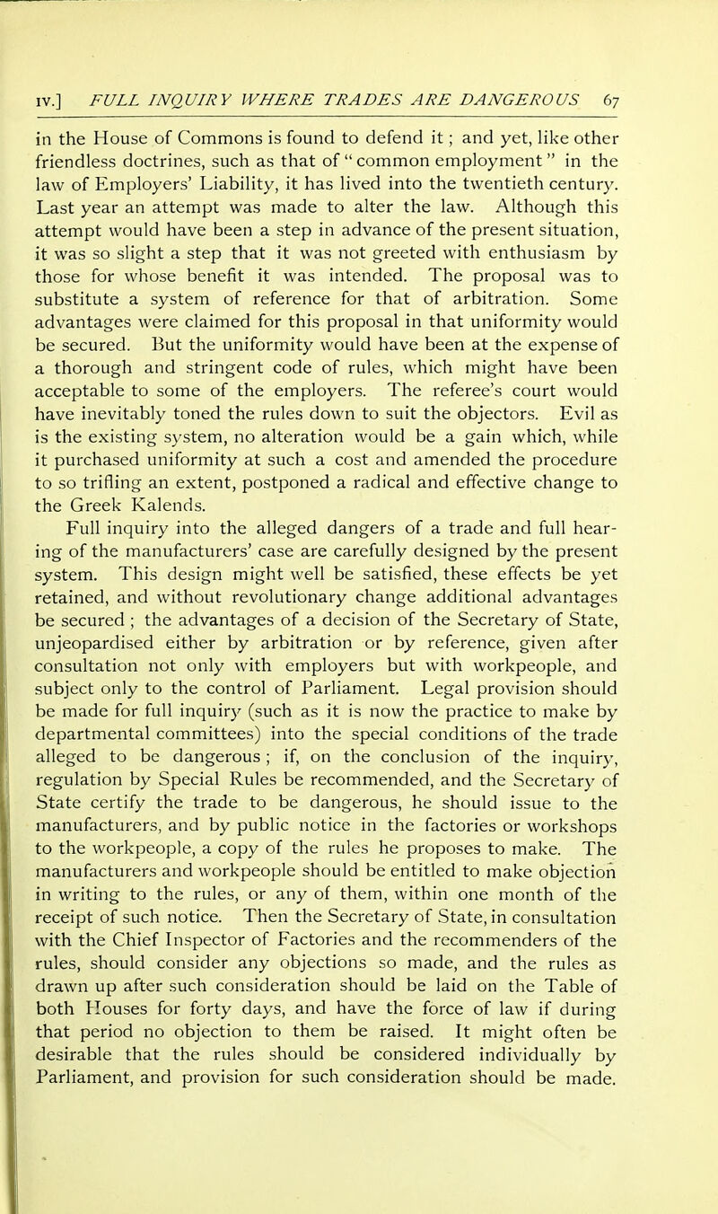 in the House of Commons is found to defend it; and yet, like other friendless doctrines, such as that of common employment in the law of Employers' Liability, it has lived into the twentieth century. Last year an attempt was made to alter the law. Although this attempt would have been a step in advance of the present situation, it was so slight a step that it was not greeted with enthusiasm by those for whose benefit it was intended. The proposal was to substitute a system of reference for that of arbitration. Some advantages were claimed for this proposal in that uniformity would be secured. But the uniformity would have been at the expense of a thorough and stringent code of rules, which might have been acceptable to some of the employers. The referee's court would have inevitably toned the rules down to suit the objectors. Evil as is the existing system, no alteration would be a gain which, while it purchased uniformity at such a cost and amended the procedure to so trifling an extent, postponed a radical and effective change to the Greek Kalends. Full inquiry into the alleged dangers of a trade and full hear- ing of the manufacturers' case are carefully designed by the present system. This design might well be satisfied, these effects be yet retained, and without revolutionary change additional advantages be secured ; the advantages of a decision of the Secretary of State, unjeopardised either by arbitration or by reference, given after consultation not only with employers but with workpeople, and subject only to the control of Parliament. Legal provision should be made for full inquiry (such as it is now the practice to make by departmental committees) into the special conditions of the trade alleged to be dangerous; if, on the conclusion of the inquiry, regulation by Special Rules be recommended, and the Secretary of State certify the trade to be dangerous, he should issue to the manufacturers, and by public notice in the factories or workshops to the workpeople, a copy of the rules he proposes to make. The manufacturers and workpeople should be entitled to make objection in writing to the rules, or any of them, within one month of the receipt of such notice. Then the Secretary of State, in consultation with the Chief Lispector of Factories and the recommenders of the rules, should consider any objections so made, and the rules as drawn up after such consideration should be laid on the Table of both Houses for forty days, and have the force of law if during that period no objection to them be raised. It might often be desirable that the rules should be considered individually by Parliament, and provision for such consideration should be made.