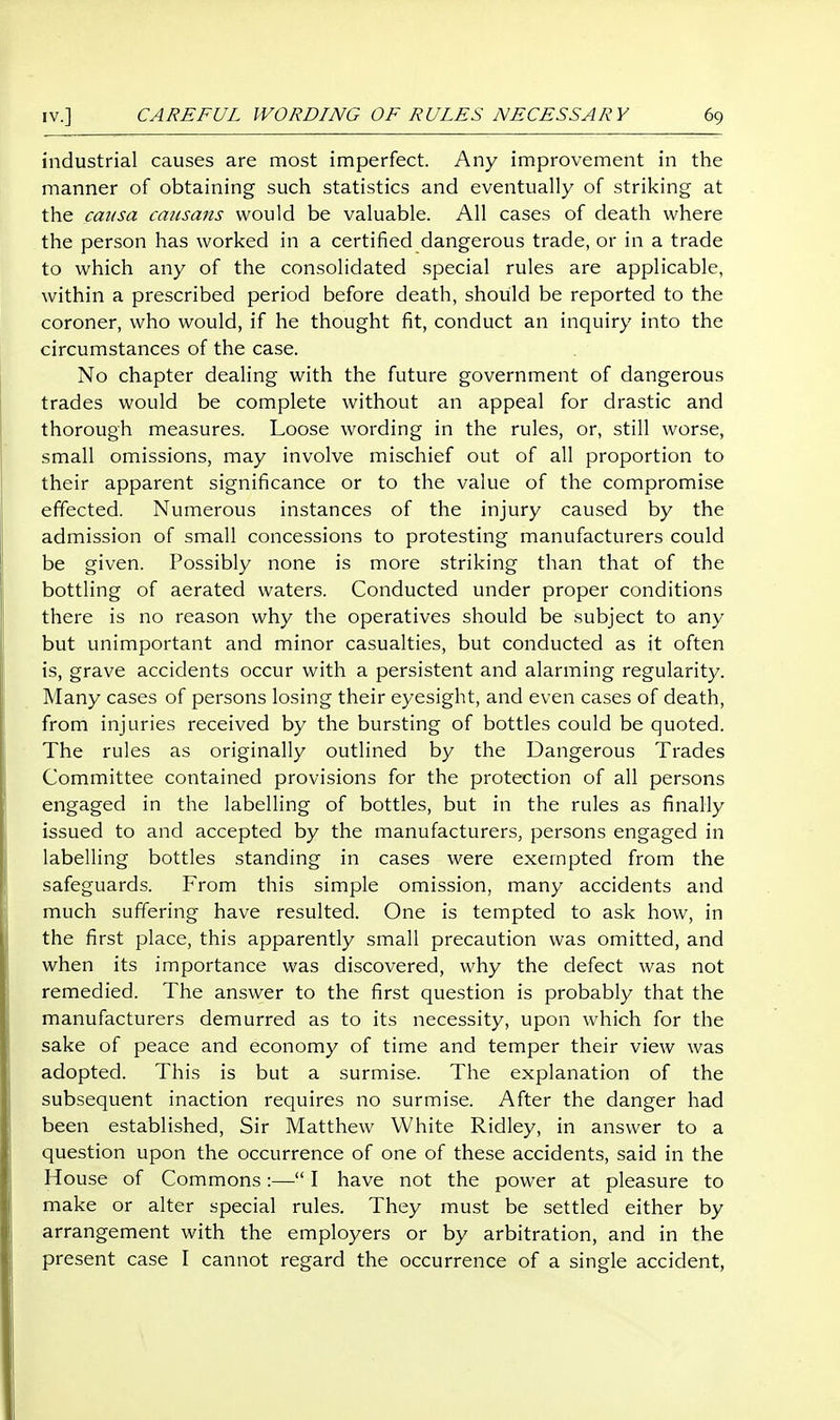 industrial causes are most imperfect. Any improvement in the manner of obtaining such statistics and eventually of striking at the causa caiisaits would be valuable. All cases of death where the person has worked in a certified dangerous trade, or in a trade to which any of the consolidated special rules are applicable, within a prescribed period before death, should be reported to the coroner, who would, if he thought fit, conduct an inquiry into the circumstances of the case. No chapter dealing with the future government of dangerous trades would be complete without an appeal for drastic and thorough measures. Loose wording in the rules, or, still worse, small omissions, may involve mischief out of all proportion to their apparent significance or to the value of the compromise effected. Numerous instances of the injury caused by the admission of small concessions to protesting manufacturers could be given. Possibly none is more striking than that of the bottling of aerated waters. Conducted under proper conditions there is no reason why the operatives should be subject to any but unimportant and minor casualties, but conducted as it often is, grave accidents occur with a persistent and alarming regularity. Many cases of persons losing their eyesight, and even cases of death, from injuries received by the bursting of bottles could be quoted. The rules as originally outlined by the Dangerous Trades Committee contained provisions for the protection of all persons engaged in the labelling of bottles, but in the rules as finally issued to and accepted by the manufacturers, persons engaged in labelling bottles standing in cases were exempted from the safeguards. From this simple omission, many accidents and much suffering have resulted. One is tempted to ask how, in the first place, this apparently small precaution was omitted, and when its importance was discovered, why the defect was not remedied. The answer to the first question is probably that the manufacturers demurred as to its necessity, upon which for the sake of peace and economy of time and temper their view was adopted. This is but a surmise. The explanation of the subsequent inaction requires no surmise. After the danger had been established. Sir Matthew White Ridley, in answer to a question upon the occurrence of one of these accidents, said in the House of Commons:— I have not the power at pleasure to make or alter special rules. They must be settled either by arrangement with the employers or by arbitration, and in the present case I cannot regard the occurrence of a single accident,