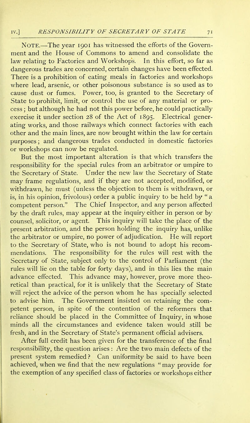 Note.—The year 1901 has witnessed the efforts of the Govern- ment and the House of Commons to amend and consolidate the law relating to Factories and Workshops. In this effort, so far as dangerous trades are concerned, certain changes have been effected. There is a prohibition of eating meals in factories and workshops where lead, arsenic, or other poisonous substance is so used as to cause dust or fumes. Power, too, is granted to the Secretary of State to prohibit, limit, or control the use of any material or pro- cess ; but although he had not this power before, he could practically exercise it under section 28 of the Act of 1895. Electrical gener- ating works, and those railways which connect factories with each other and the main lines, are now brought within the law for certain purposes; and dangerous trades conducted in domestic factories or workshops can now be regulated. But the most important alteration is that which transfers the responsibility for the special rules from an arbitrator or umpire to the Secretary of State. Under the new law the Secretary of State may frame regulations, and if they are not accepted, modified, or withdrawn, he must (unless the objection to them is withdrawn, or is, in his opinion, frivolous) order a public inquiry to be held by  a competent person. The Chief Inspector, and any person affected by the draft rules, may appear at the inquiry either in person or by counsel, solicitor, or agent. This inquiry will take the place of the present arbitration, and the person holding the inquiry has, unlike the arbitrator or umpire, no power of adjudication. He will report to the Secretary of State, who is not bound to adopt his recom- mendations. The responsibility for the rules will rest with the Secretary of State, subject only to the control of Parliament (the rules will lie on the table for forty days), and in this lies the main advance effected. This advance may, however, prove more theo- retical than practical, for it is unlikely that the Secretary of State will reject the advice of the person whom he has specially selected to advise him. The Government insisted on retaining the com- petent person, in spite of the contention of the reformers that reliance should be placed in the Committee of Inquiry, in whose minds all the circumstances and evidence taken would still be fresh, and in the Secretary of State's permanent official advisers. After full credit has been given for the transference of the final responsibility, the question arises : Are the two main defects of the present system remedied ? Can uniformity be said to have been achieved, when we find that the new regulations  may provide for the exemption of any specified class of factories or workshops either