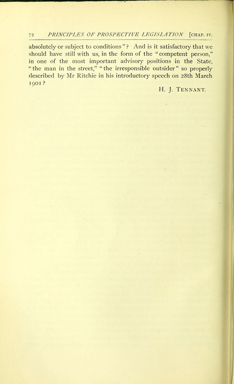 absolutely or subject to conditions  ? And is it satisfactory that we should have still with us, in the form of the  competent person, in one of the most important advisory positions in the State,  the man in the street,  the irresponsible outsider so properly described by Mr Ritchie in his introductory speech on 28th March 1901 ? H. J. Tennant.