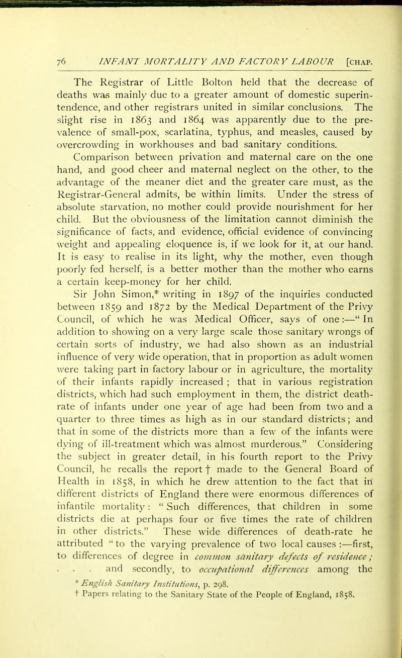 The Registrar of Little Bolton held that the decrease of deaths was mainly due to a greater amount of domestic superin- tendence, and other registrars united in similar conclusions. The slight rise in 1863 and 1864 was apparently due to the pre- valence of small-pox, scarlatina, typhus, and measles, caused by overcrowding in workhouses and bad sanitary conditions. Comparison between privation and maternal care on the one hand, and good cheer and maternal neglect on the other, to the advantage of the meaner diet and the greater care must, as the Registrar-General admits, be within limits. Under the stress of absolute starvation, no mother could provide nourishment for her child. But the obviousness of the limitation cannot diminish the significance of facts, and evidence, official evidence of convincing weight and appealing eloquence is, if we look for it, at our hand. It is easy to realise in its light, why the mother, even though poorly fed herself, is a better mother than the mother who earns a certain keep-money for her child. Sir John Simon,* writing in 1897 of the inquiries conducted between 1859 and 1872 by the Medical Department of the Privy Council, of which he was Medical Officer, says of one:— In addition to .showing on a very large scale those sanitary wrongs of certain sorts of industry, we had also shown as an industrial influence of very wide operation, that in proportion as adult women were taking part in factory labour or in agriculture, the mortality of their infants rapidly increased ; that in various registration districts, which had such employment in them, the district death- rate of infants under one }'ear of age had been from two and a quarter to three times as high as in our standard districts; and that in some of the districts more than a few of the infants were dying of ill-treatment which was almost murderous. Considering the subject in greater detail, in his fourth report to the Privy Council, he recalls the report f made to the General Board of Health in 1858, in which he drew attention to the fact that in different districts of England there were enormous differences of infantile mortality:  Such differences, that children in some districts die at perhaps four or five times the rate of children in other districts. These wide differences of death-rate he attributed  to the varying prevalence of two local causes :—first, to differences of degree in common sanitary defects of residence; and secondly, to occupational differences among the * English Sanitary Institutions^ \>. 298. t Papers relating- to the .Sanitary State of the People of England, 1858.