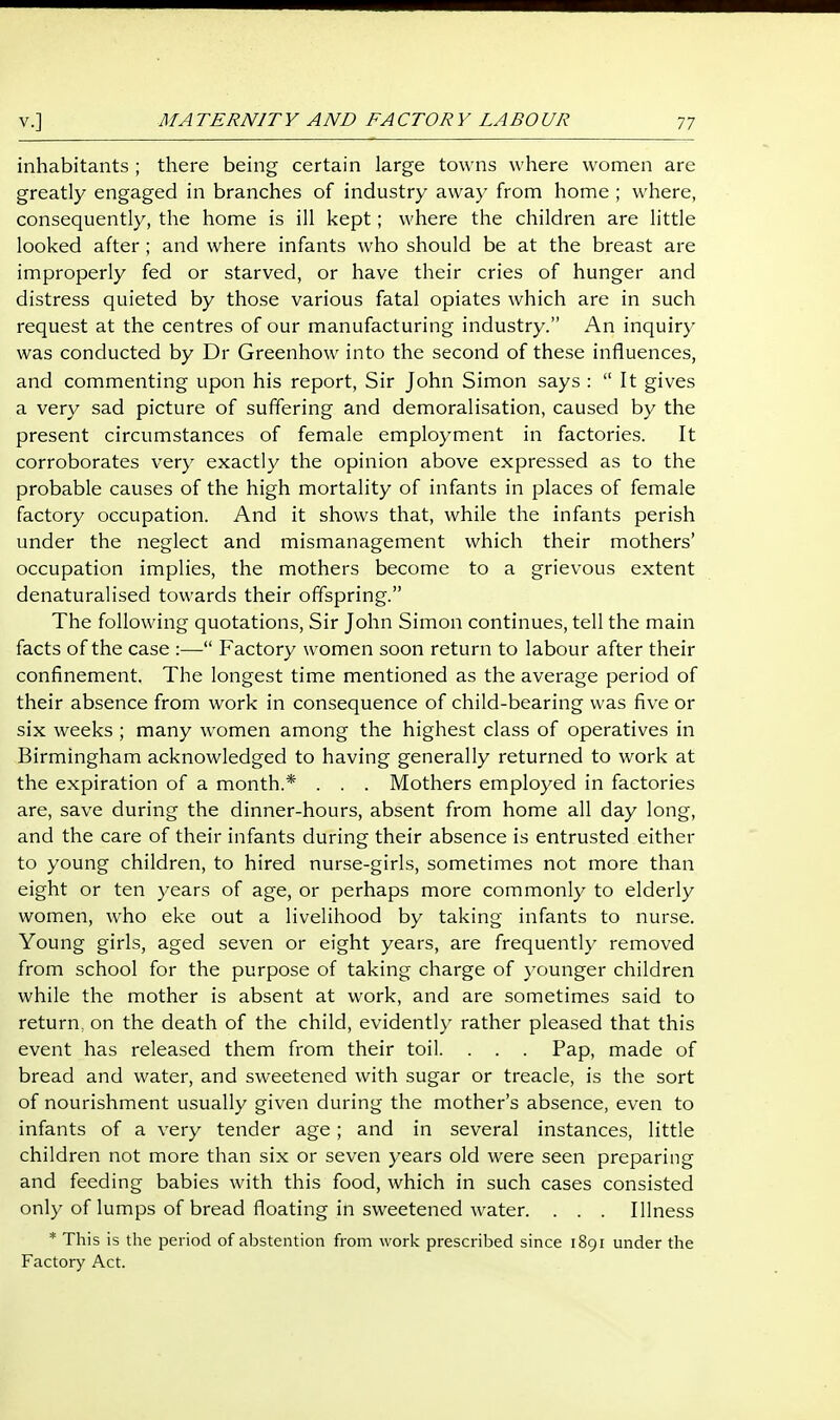 MATERNITY AND FACTORY LABOUR inhabitants ; there being certain large towns where women are greatly engaged in branches of industry away from home ; where, consequently, the home is ill kept; where the children are little looked after; and where infants who should be at the breast are improperly fed or starved, or have their cries of hunger and distress quieted by those various fatal opiates which are in such request at the centres of our manufacturing industry. An inquiry was conducted by Dr Greenhow into the second of these influences, and commenting upon his report. Sir John Simon says :  It gives a very sad picture of suffering and demoralisation, caused by the present circumstances of female employment in factories. It corroborates very exactly the opinion above expressed as to the probable causes of the high mortality of infants in places of female factory occupation. And it shows that, while the infants perish under the neglect and mismanagement which their mothers' occupation implies, the mothers become to a grievous extent denaturalised towards their offspring. The following quotations, Sir John Simon continues, tell the main facts of the case :— Factory women soon return to labour after their confinement. The longest time mentioned as the average period of their absence from work in consequence of child-bearing was five or six weeks ; many women among the highest class of operatives in Birmingham acknowledged to having generally returned to work at the expiration of a month.* . . . Mothers employed in factories are, save during the dinner-hours, absent from home all day long, and the care of their infants during their absence is entrusted either to young children, to hired nurse-girls, sometimes not more than eight or ten years of age, or perhaps more commonly to elderly women, who eke out a livelihood by taking infants to nurse. Young girls, aged seven or eight years, are frequently removed from school for the purpose of taking charge of younger children while the mother is absent at work, and are sometimes said to return, on the death of the child, evidently rather pleased that this event has released them from their toil. . . . Pap, made of bread and water, and sweetened with sugar or treacle, is the sort of nourishment usually given during the mother's absence, even to infants of a very tender age; and in several instances, little children not more than six or seven years old were seen preparing and feeding babies with this food, which in such cases consisted only of lumps of bread floating in sweetened water. . . . Illness * This is the period of abstention from work prescribed since 1891 under the Factory Act.