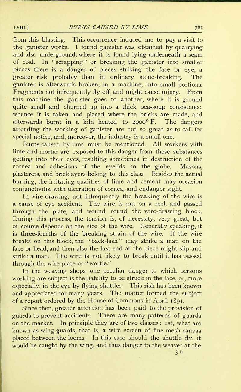 from this blasting. This occurrence induced me to pay a visit to the ganister works. I found ganister was obtained by quarrying and also underground, where it is found lying underneath a seam of coal. In  scrapping or breaking the ganister into smaller pieces there is a danger of pieces striking the face or eye, a greater risk probably than in ordinary stone-breaking. The ganister is afterwards broken, in a machine, into small portions. Fragments not infrequently fly off, and might cause injury. From this machine the ganister goes to another, where it is ground quite small and churned up into a thick pea-soup consistence, whence it is taken and placed where the bricks are made, and afterwards burnt in a kiln heated to 2000° F. The dangers attending the working of ganister are not so great as to call for special notice, and, moreover, the industry is a small one. Burns caused by lime must be mentioned. All workers with lime and mortar are exposed to this danger from these substances getting into their eyes, resulting sometimes in destruction of the cornea and adhesions of the eyelids to the globe. Masons, plasterers, and bricklayers belong to this class. Besides the actual burning, the irritating qualities of lime and cement may occasion conjunctivitis, with ulceration of cornea, and endanger sight. In wire-drawing, not infrequently the breaking of the wire is a cause of eye accident. The wire is put on a reel, and passed through the plate, and wound round the wire-drawing block. During this process, the tension is, of necessity, very great, but of course depends on the size of the wire. Generally speaking, it is three-fourths of the breaking strain of the wire. If the wire breaks on this block, the  back-lash may strike a man on the face or head, and then also the last end of the piece might slip and strike a man. The wire is not likely to break until it has passed through the wire-plate or  wortle. In the weaving shops one peculiar danger to which persons working are subject is the liability to be struck in the face, or, more especially, in the eye by flying shuttles. This risk has been known and appreciated for many years. The matter formed the subject of a report ordered by the House of Commons in April 1891. Since then, greater attention has been paid to the provision of guards to prevent accidents. There are many patterns of guards on the market. In principle they are of two classes : 1st, what are known as wing guards, that is, a wire screen of fine mesh canvas placed between the looms. In this case should the shuttle fly, it would be caught by the wing, and thus danger to the weaver at the 3D
