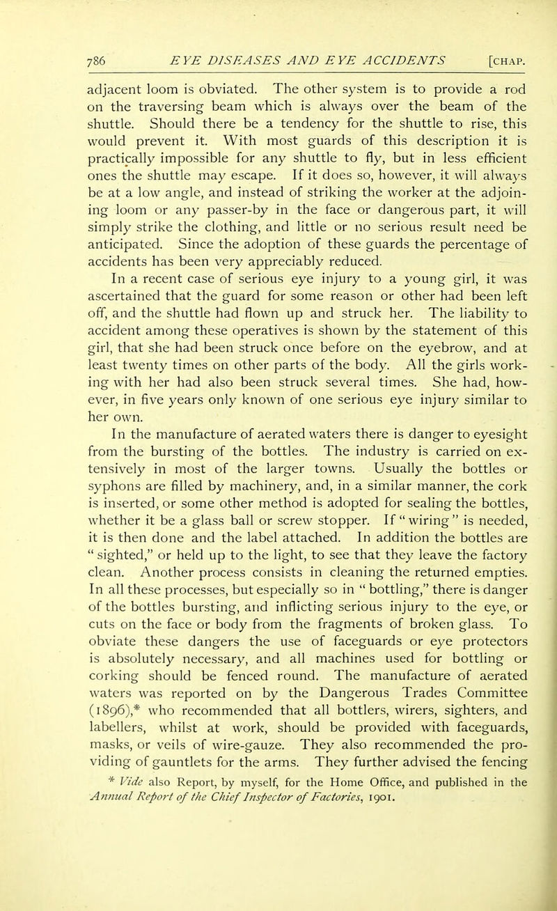 adjacent loom is obviated. The other system is to provide a rod on the traversing beam which is ahvays over the beam of the shuttle. Should there be a tendency for the shuttle to rise, this would prevent it. With most guards of this description it is practically impossible for any shuttle to fly, but in less efficient ones the shuttle may escape. If it does so, however, it will alwaj-s be at a low angle, and instead of striking the worker at the adjoin- ing loom or any passer-by in the face or dangerous part, it will simply strike the clothing, and little or no serious result need be anticipated. Since the adoption of these guards the percentage of accidents has been very appreciably reduced. In a recent case of serious eye injury to a young girl, it was ascertained that the guard for some reason or other had been left off, and the shuttle had flown up and struck her. The liability to accident among these operatives is shown by the statement of this girl, that she had been struck once before on the eyebrow, and at least twenty times on other parts of the body. All the girls work- ing with her had also been struck several times. She had, how- ever, in five years only known of one serious eye injury similar to her own. In the manufacture of aerated waters there is danger to eyesight from the bursting of the bottles. The industry is carried on ex- tensively in most of the larger towns. Usually the bottles or syphons are filled by machinery, and, in a similar manner, the cork is inserted, or some other method is adopted for sealing the bottles, whether it be a glass ball or screw stopper. If wiring is needed, it is then done and the label attached. In addition the bottles are  sighted, or held up to the light, to see that they leave the factory clean. Another process consists in cleaning the returned empties. In all these processes, but especially so in  bottling, there is danger of the bottles bursting, and inflicting serious injury to the eye, or cuts on the face or body from the fragments of broken glass. To obviate these dangers the use of faceguards or eye protectors is absolutely necessary, and all machines used for bottling or corking should be fenced round. The manufacture of aerated waters was reported on by the Dangerous Trades Committee (1896),* who recommended that all bottlers, wirers, sighters, and labellers, whilst at work, should be provided with faceguards, masks, or veils of wire-gauze. They also recommended the pro- viding of gauntlets for the arms. They further advised the fencing * Vide also Report, by myself, for the Home Office, and published in the Annual Report of the Chief Inspector of Factories^ 1901.