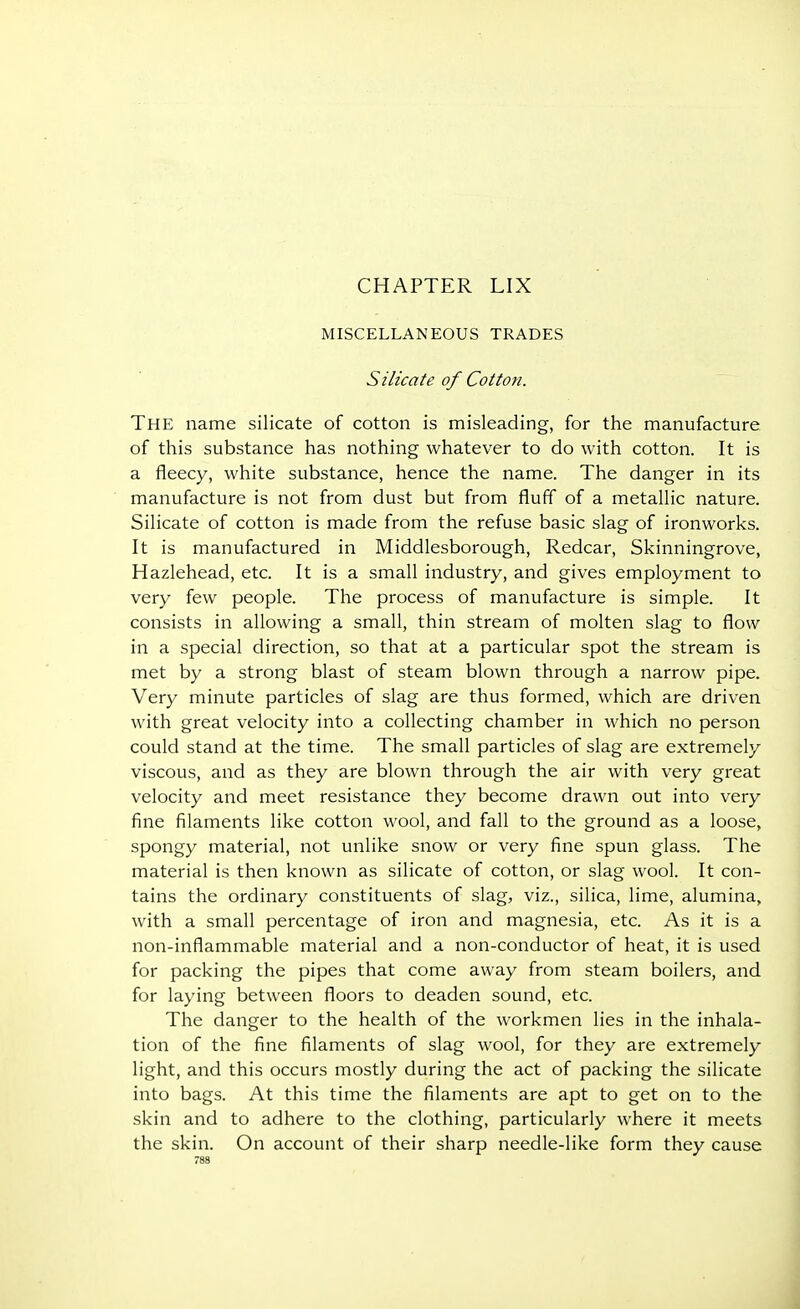 CHAPTER LIX MISCELLANEOUS TRADES Silicate of Cotton. The name silicate of cotton is misleading, for the manufacture of this substance has nothing whatever to do with cotton. It is a fleecy, white substance, hence the name. The danger in its manufacture is not from dust but from fluff of a metallic nature. Silicate of cotton is made from the refuse basic slag of ironworks. It is manufactured in Middlesborough, Redcar, Skinningrove, Hazlehead, etc. It is a small industry, and gives employment to very few people. The process of manufacture is simple. It consists in allowing a small, thin stream of molten slag to flow in a special direction, so that at a particular spot the stream is met by a strong blast of steam blown through a narrow pipe. Very minute particles of slag are thus formed, which are driven with great velocity into a collecting chamber in which no person could stand at the time. The small particles of slag are extremely viscous, and as they are blown through the air with very great velocity and meet resistance they become drawn out into very fine filaments like cotton wool, and fall to the ground as a loose, spongy material, not unlike snow or very fine spun glass. The material is then known as silicate of cotton, or slag wool. It con- tains the ordinary constituents of slag, viz., silica, lime, alumina, with a small percentage of iron and magnesia, etc. As it is a non-inflammable material and a non-conductor of heat, it is used for packing the pipes that come away from steam boilers, and for laying between floors to deaden sound, etc. The danger to the health of the workmen lies in the inhala- tion of the fine filaments of slag wool, for they are extremely light, and this occurs mostly during the act of packing the silicate into bags. At this time the filaments are apt to get on to the skin and to adhere to the clothing, particularly where it meets the skin. On account of their sharp needle-like form they cause