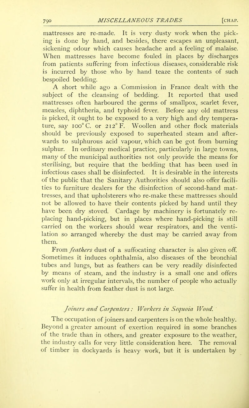 mattresses are re-made. It is very dusty work when the pick- ing is done by hand, and besides, there escapes an unpleasant, sickening odour which causes headache and a feeling of malaise. When mattresses have become fouled in places by discharges from patients suffering from infectious diseases, considerable risk is incurred by those who by hand teaze the contents of such bespoiled bedding. A short while ago a Commission in France dealt with the subject of the cleansing of bedding. It reported that used mattresses often harboured the germs of smallpox, scarlet fever, measles, diphtheria, and typhoid fever. Before any old mattress is picked, it ought to be exposed to a very high and dry tempera- ture, say ioo°C. or 212° F. Woollen and other flock materials should be previously exposed to superheated steam and after- wards to sulphurous acid vapour, which can be got from burning sulphur. In ordinary medical practice, particularly in large towns, many of the municipal authorities not only provide the means for sterilising, but require that the bedding that has been used in infectious cases shall be disinfected. It is desirable in the interests of the public that the Sanitary Authorities should also offer facili- ties to furniture dealers for the disinfection of second-hand mat- tresses, and that upholsterers who re-make these mattresses should not be allowed to have their contents picked by hand until they have been dry stoved. Cardage by machinery is fortunately re- placing hand-picking, but in places where hand-picking is still carried on the workers should wear respirators, and the venti- lation so arranged whereby the dust may be carried away from them. From feathers dust of a suffocating character is also given off Sometimes it induces ophthalmia, also diseases of the bronchial tubes and lungs, but as feathers can be very readily disinfected by means of steam, and the industry is a small one and offers work only at irregular intervals, the number of people who actually suffer in health from feather dust is not large. Joiners and Carpenters: Workers in Sequoia Wood. The occupation of joiners and carpenters is on the whole healthy. Beyond a greater amount of exertion required in some branches of the trade than in others, and greater exposure to the weather, the industry calls for very little consideration here. The removal of timber in dockyards is heavy work, but it is undertaken by