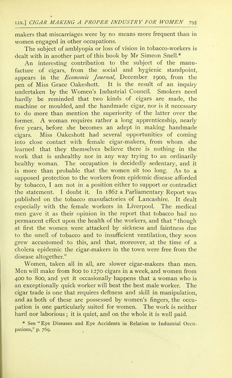 makers that miscarriages were by no means more frequent than in women engaged in other occupations. The subject of amblyopia or loss of vision in tobacco-workers is dealt with in another part of this book by Mr Simeon Snell.* An interesting contribution to the subject of the manu- facture of cigars, from the social and hygienic standpoint, appears in the Economic Journal, December 1900, from the pen of Miss Grace Oakeshott. It is the result of an inquiry undertaken by the Women's Industrial Council. Smokers need hardly be reminded that two kinds of cigars are made, the machine or moulded, and the handmade cigar, nor is it necessary to do more than mention the superiority of the latter over the former. A woman requires rather a long apprenticeship, nearly five years, before she becomes an adept in making handmade cigars. Miss Oakeshott had several opportunities of coming into close contact with female cigar-makers, from whom she learned that they themselves believe there is nothing in the work that is unhealthy nor in any way trying to an ordinarily healthy woman. The occupation is decidedly sedentary, and it is more than probable that the women sit too long. As to a supposed protection to the workers from epidemic disease afforded by tobacco, I am not in a position either to support or contradict the statement. I doubt it. In 1862 a Parliamentary Report was published on the tobacco manufactories of Lancashire. It dealt especially with the female workers in Liverpool. The medical men gave it as their opinion in the report that tobacco had no permanent effect upon the health of the workers, and that  though at first the women were attacked by sickness and faintness due to the smell of tobacco and to insufficient ventilation, they soon grew accustomed to this, and that, moreover, at the time of a cholera epidemic the cigar-makers in the town were free from the disease altogether. Women, taken all in all, are slower cigar-makers than men. Men will make from 800 to 1270 cigars in a week, and women from 400 to 800, and yet it occasionally happens that a woman who is an exceptionally quick worker will beat the best male worker. The cigar trade is one that requires deftness and skill in manipulation, and as both of these are possessed by women's fingers, the occu- pation is one particularly suited for women. The work is neither hard nor laborious; it is quiet, and on the whole it is well paid. * See Eye Diseases and Eye Accidents in Relation to Industrial Occu- pations, p. 769.