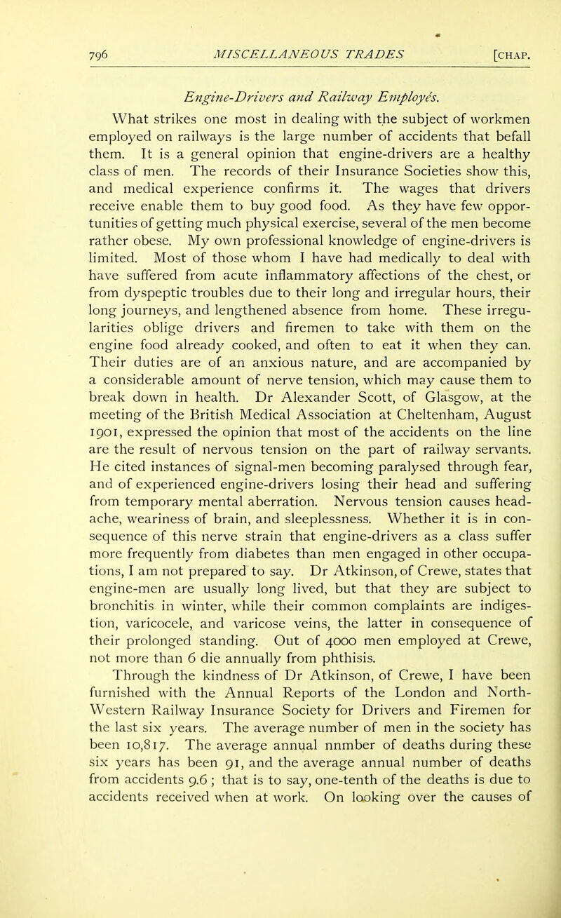 « 796 MISCELLANEOUS TRADES [chap. Engine-Drivers atid Railway Employes. What strikes one most in dealing with the subject of workmen employed on railways is the large number of accidents that befall them. It is a general opinion that engine-drivers are a healthy class of men. The records of their Insurance Societies show this, and medical experience confirms it. The wages that drivers receive enable them to buy good food. As they have few oppor- tunities of getting much physical exercise, several of the men become rather obese. My own professional knowledge of engine-drivers is limited. Most of those whom I have had medically to deal with have suffered from acute inflammatory affections of the chest, or from dyspeptic troubles due to their long and irregular hours, their long journeys, and lengthened absence from home. These irregu- larities oblige drivers and firemen to take with them on the engine food already cooked, and often to eat it when they can. Their duties are of an anxious nature, and are accompanied by a considerable amount of nerve tension, which may cause them to break down in health. Dr Alexander Scott, of Glasgow, at the meeting of the British Medical Association at Cheltenham, August 1901, expressed the opinion that most of the accidents on the line are the result of nervous tension on the part of railway servants. He cited instances of signal-men becoming paralysed through fear, and of experienced engine-drivers losing their head and suffering from temporary mental aberration. Nervous tension causes head- ache, weariness of brain, and sleeplessness. Whether it is in con- sequence of this nerve strain that engine-drivers as a class suffer more frequently from diabetes than men engaged in other occupa- tions, I am not prepared to say. Dr Atkinson, of Crewe, states that engine-men are usually long lived, but that they are subject to bronchitis in winter, while their common complaints are indiges- tion, varicocele, and varicose veins, the latter in consequence of their prolonged standing. Out of 4000 men employed at Crewe, not more than 6 die annually from phthisis. Through the kindness of Dr Atkinson, of Crewe, I have been furnished with the Annual Reports of the London and North- western Railway Insurance Society for Drivers and Firemen for the last six years. The average number of men in the society has been 10,817. The average annual nnmber of deaths during these six years has been 91, and the average annual number of deaths from accidents 9.6 ; that is to say, one-tenth of the deaths is due to accidents received when at work. On looking over the causes of