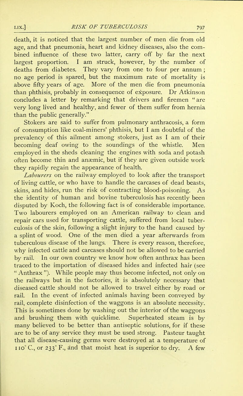 death, it is noticed that the largest number of men die from old age, and that pneumonia, heart and kidney diseases, also the com- bined influence of these two latter, carry off by far the next largest proportion. I am struck, however, by the number of deaths from diabetes. They vary from one to four per annum ; no age period is spared, but the maximum rate of mortality is above fifty years of age. More of the men die from pneumonia than phthisis, probably in consequence of exposure. Dr Atkinson concludes a letter by remarking that drivers and firemen  are very long lived and healthy, and fewer of them suffer from hernia than the public generally. Stokers are said to suffer from pulmonary anthracosis, a form of consumption like coal-miners' phthisis, but I am doubtful of the prevalency of this ailment among stokers, just as I am of their becoming deaf owing to the soundings of the whistle. Men employed in the sheds cleaning the engines with soda and potash often become thin and anaemic, but if they are given outside work they rapidly regain the appearance of health. Labourers on the railway employed to look after the transport of living cattle, or who have to handle the carcases of dead beasts, skins, and hides, run the risk of contracting blood-poisoning. As the identity of human and bovine tuberculosis has recently been disputed by Koch, the following fact is of considerable importance. Two labourers employed on an American railway to clean and repair cars used for transporting cattle, suffered from local tuber- culosis of the skin, following a slight injury to the hand caused by a splint of wood. One of the men died a year afterwards from tuberculous disease of the lungs. There is every reason, therefore, w^hy infected cattle and carcases should not be allowed to be carried by rail. In our own country we know how often anthrax has been traced to the importation of diseased hides and infected hair (see  Anthrax ). While people may thus become infected, not only on the railways but in the factories, it is absolutely necessary that diseased cattle should not be allowed to travel either by road or rail. In the event of infected animals having been conveyed by rail, complete disinfection of the waggons is an absolute necessity. This is sometimes done by washing out the interior of the waggons and brushing them with quicklime. Superheated steam is by many believed to be better than antiseptic solutions, for if these are to be of any service they must be used strong. Pasteur taught that all disease-causing germs were destroyed at a temperature of iio° C, or 233° F., and that moist heat is superior to dry. A few