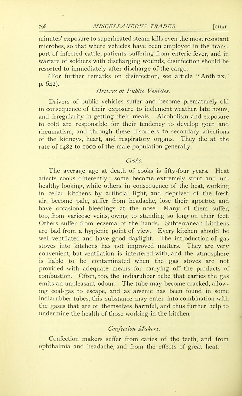 minutes' exposure to superheated steam kills even the most resistant microbes, so that where vehicles have been employed in the trans- port of infected cattle, patients suffering from enteric fever, and in warfare of soldiers with discharging wounds, disinfection should be resorted to immediately after discharge of the cargo. (For further remarks on disinfection, see article  Anthrax, p. 642). Driver's of Public Vehicles. Drivers of public vehicles suffer and become prematurely old in consequence of their exposure to inclement weather, late hours, and irregularity in getting their meals. Alcoholism and exposure to cold are responsible for their tendency to develop gout and rheumatism, and through these disorders to secondary affections of the kidneys, heart, and respiratory organs. They die at the rate of 1482 to looo of the male population generally. Cooks. The average age at death of cooks is fifty-four years. Heat affects cooks differently ; some become extremely stout and un- healthy looking, while others, in consequence of the heat, working in cellar kitchens by artificial light, and deprived of the fresh air, become pale, suffer from headache, lose their appetite, and have occasional bleedings at the nose. Many of them suffer, too, from varicose veins, owing to standing so long on their feet. Others sufter from eczema of the hands. Subterranean kitchens are bad from a hygienic point of view. Every kitchen should be well ventilated and have good daylight. The introduction of gas stoves into kitchens has not improved matters. They are very convenient, but ventilation is interfered with, and the atmosphere is liable to be contaminated when the gas stoves are not provided with adequate means for carrying off the products of combustion. Often, too, the indiarubber tube that carries the gas emits an unpleasant odour. The tube may become cracked, allow - ing coal-gas to escape, and as arsenic has been found in some indiarubber tubes, this substance may enter into combination with the gases that are of themselves harmful, and thus further help to undermine the health of those working in the kitchen. Confection Makers. Confection makers suffer from caries of the teeth, and from ophthalmia and headache, and from the effects of great heat.