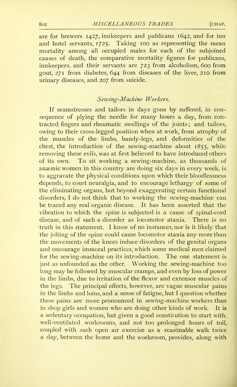 are for brewers 1427, innkeepers and publicans 1642, and for inn and hotel servants, 1725. Taking 100 as representing the mean mortality among all occupied males for each of the subjoined causes of death, the comparative mortality figures for publicans, innkeepers, and their servants are 723 from alcoholism, 600 from gout, 271 from diabetes, 644 from diseases of the liver, 210 from urinary diseases, and 207 from suicide. Sewing-MacJiine Workers. If seamstresses and tailors in days gone by suffered, in con- sequence of plying the needle for many hours a day, from con- tracted fingers and rheumatic swellings of the joints; and tailors, owing to their cross-legged position when at work, from atrophy of the muscles of the limbs, bandy-legs, and deformities of the chest, the introduction of the sewing-machine about 1855, while removing these evils, was at first believed to have introduced others of its own. To sit working a sewing-machine, as thousands of anJEmic women in this country are doing six days in every week, is to aggravate the physical conditions upon which their bloodlessness depends, to court neuralgia, and to encourage lethargy of some of the eliminating organs, but beyond exaggerating certain functional disorders, I do not think that to working the sewing-machine can be traced any real organic disease. It has been asserted that the vibration to which the spine is subjected is a cause of spinal-cord disease, and of such a disorder as locomotor ataxia. There is no truth in this statement. I know of no instances, nor is it likely that the jolting of the spine could cause locomotor ataxia any more than the movements of the knees induce disorders of the genital organs and encourage immoral practices, which some medical men claimed for the sewing-machine on its introduction. The one statement is just as unfounded as the other. Working the sewing-machine too long may be followed by muscular cramps, and even by loss of power in the limbs, due to irritation of the flexor and extensor muscles of the legs. The principal effects, however, are vague muscular pains in the limbs and loins, and a sense of fatigue, but I question whether these pains are more pronounced in sewing-machine workers than in shop girls and women who are doing other kinds of work. It is a sedentary occupation, but given a good constitution to start with, well-ventilated workrooms, and not too prolonged hours of toil, coupled with such open air exercise as a reasonable walk twice a day, between the home and the workroom, provides, along with