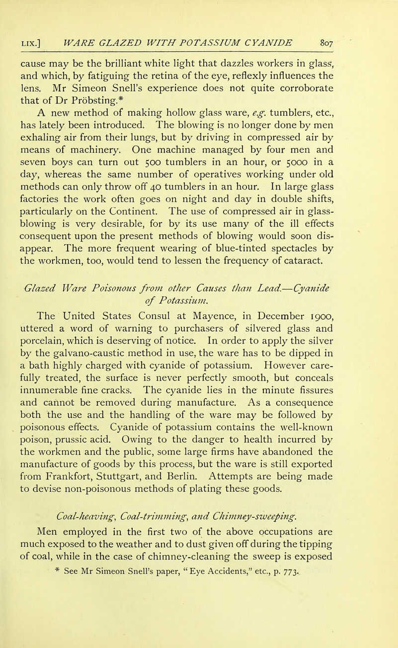 cause may be the brilliant white light that dazzles workers in glass, and which, by fatiguing the retina of the eye, reflexly influences the lens. Mr Simeon Snell's experience does not quite corroborate that of Dr Probsting.* A new method of making hollow glass ware, e.g. tumblers, etc., has lately been introduced. The blowing is no longer done by men exhaling air from their lungs, but by driving in compressed air by means of machinery. One machine managed by four men and seven boys can turn out 500 tumblers in an hour, or 5000 in a day, whereas the same number of operatives working under old methods can only throw off 40 tumblers in an hour. In large glass factories the work often goes on night and day in double shifts, particularly on the Continent. The use of compressed air in glass- blowing is very desirable, for by its use many of the ill effects consequent upon the present methods of blowing would soon dis- appear. The more frequent wearing of blue-tinted spectacles by the workmen, too, would tend to lessen the frequency of cataract. Glazed Ware Poisonous from other Causes than Lead.—Cyanide of Potassium. The United States Consul at Mayence, in December 1900, uttered a word of warning to purchasers of silvered glass and porcelain, which is deserving of notice. In order to apply the silver by the galvano-caustic method in use, the ware has to be dipped in a bath highly charged with cyanide of potassium. However care- fully treated, the surface is never perfectly smooth, but conceals innumerable fine cracks. The cyanide lies in the minute fissures and cannot be removed during manufacture. As a consequence both the use and the handling of the ware may be followed by poisonous effects. Cyanide of potassium contains the well-known poison, prussic acid. Owing to the danger to health incurred by the workmen and the public, some large firms have abandoned the manufacture of goods by this process, but the ware is still exported from Frankfort, Stuttgart, and Berlin. Attempts are being made to devise non-poisonous methods of plating these goods. Coal-heaving, Coal-trimming, and Chimney-sweeping. Men employed in the first two of the above occupations are much exposed to the weather and to dust given off during the tipping of coal, while in the case of chimney-cleaning the sweep is exposed * See Mr Simeon Snell's paper,  Eye Accidents, etc., p. 773.