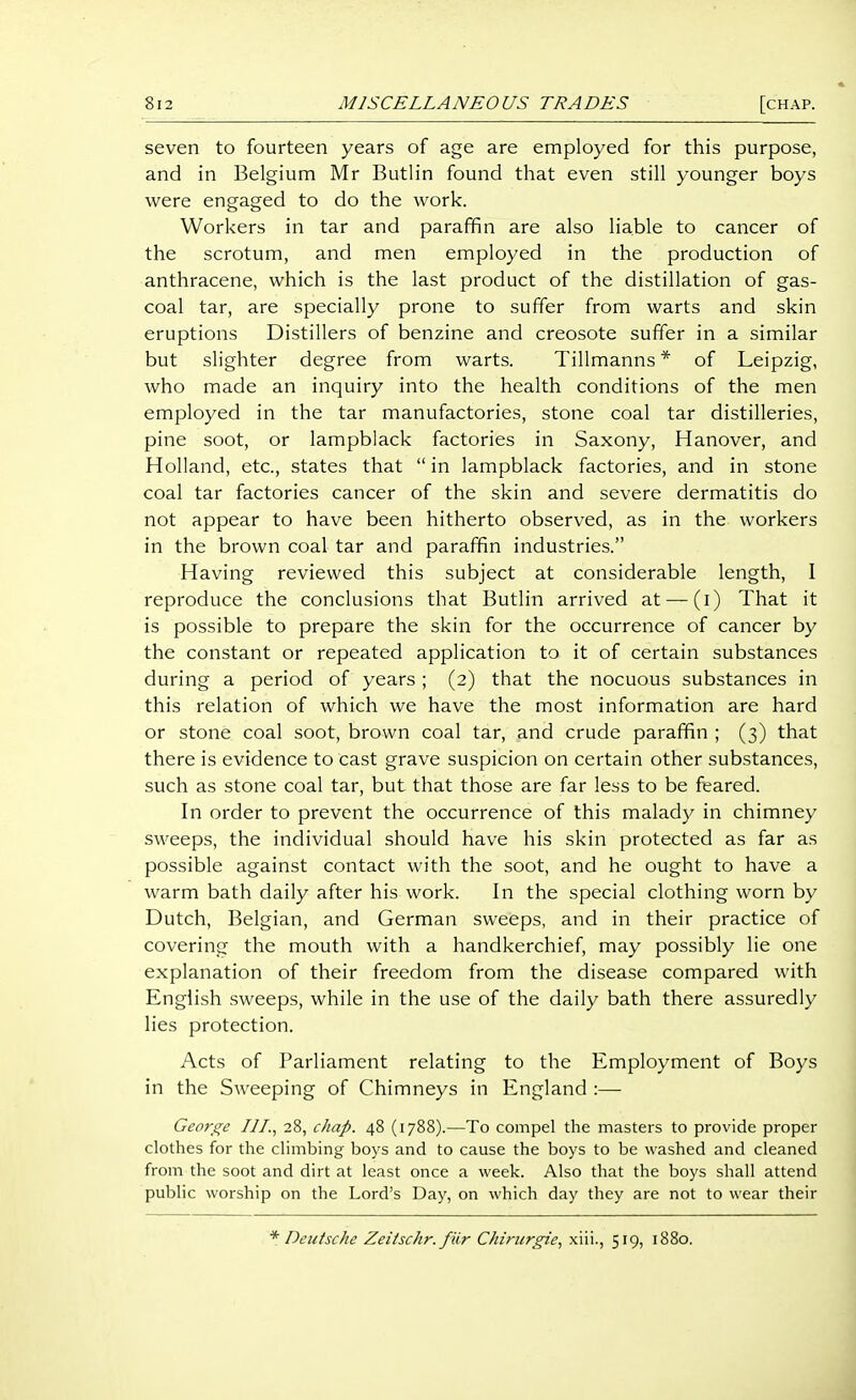 seven to fourteen years of age are employed for this purpose, and in Belgium Mr Butlin found that even still younger boys were engaged to do the work. Workers in tar and paraffin are also liable to cancer of the scrotum, and men employed in the production of anthracene, which is the last product of the distillation of gas- coal tar, are specially prone to suffer from warts and skin eruptions Distillers of benzine and creosote suffer in a similar but slighter degree from warts. Tillmanns * of Leipzig, who made an inquiry into the health conditions of the men employed in the tar manufactories, stone coal tar distilleries, pine soot, or lampblack factories in Saxony, Hanover, and Holland, etc., states that  in lampblack factories, and in stone coal tar factories cancer of the skin and severe dermatitis do not appear to have been hitherto observed, as in the workers in the brown coal tar and paraffin industries. Having reviewed this subject at considerable length, I reproduce the conclusions that Butlin arrived at —(i) That it is possible to prepare the skin for the occurrence of cancer by the constant or repeated application to it of certain substances during a period of years; (2) that the nocuous substances in this relation of which we have the most information are hard or stone coal soot, brown coal tar, and crude paraffin ; (3) that there is evidence to cast grave suspicion on certain other substances, such as stone coal tar, but that those are far less to be feared. In order to prevent the occurrence of this malady in chimney sweeps, the individual should have his skin protected as far as possible against contact with the soot, and he ought to have a warm bath daily after his work. In the special clothing worn by Dutch, Belgian, and German sweeps, and in their practice of covering the mouth with a handkerchief, may possibly lie one explanation of their freedom from the disease compared with English .sweeps, while in the use of the daily bath there assuredly lies protection. Acts of Parliament relating to the Employment of Boys in the Sweeping of Chimneys in England :— George III., 28, chap. 48 (1788).—To compel the masters to provide proper clothes for the climbing boys and to cause the boys to be washed and cleaned from the soot and dirt at least once a week. Also that the boys shall attend public worship on the Lord's Day, on which day they are not to wear their * Deutsche Zeitschr. fur Chiriirgie, xiii., 519, 1880.