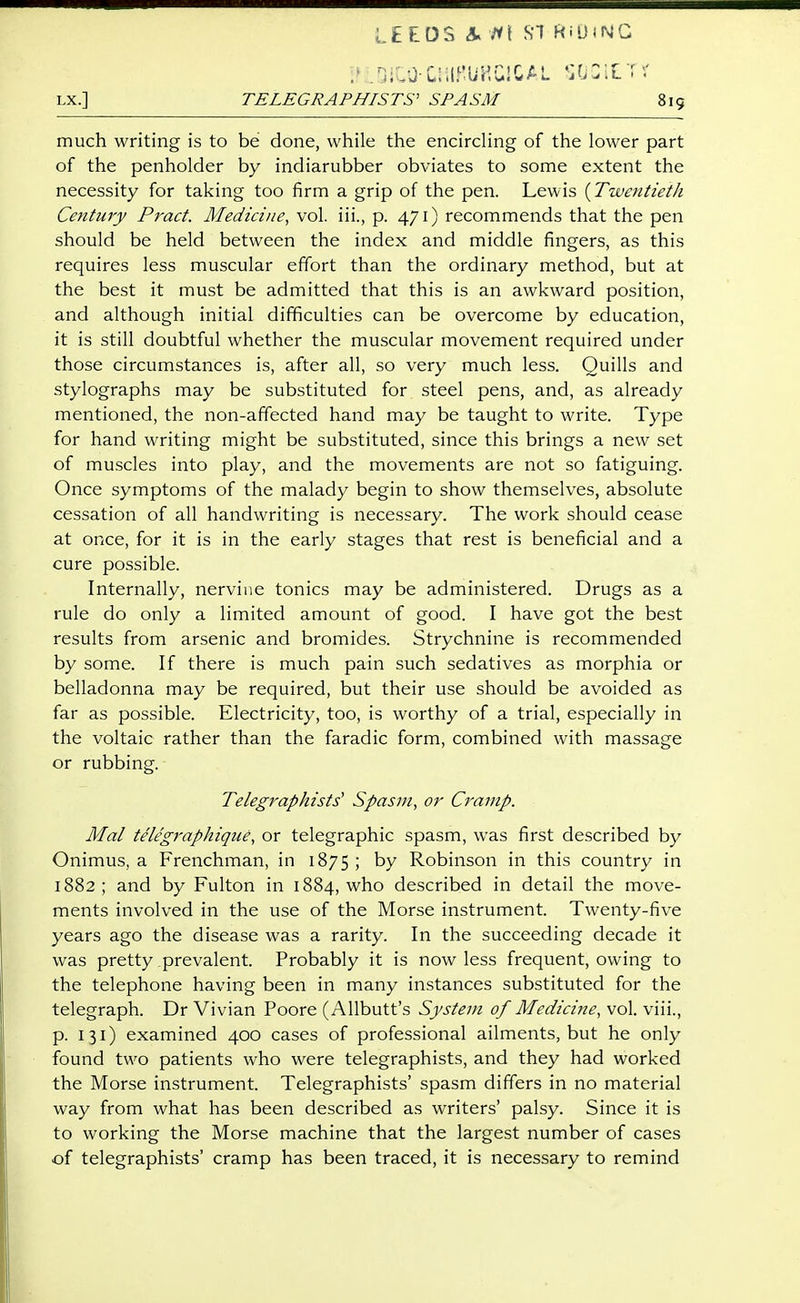 .nilO-ClilMGlCAL ItjZlVr: LX.] TELEGRAPHISTS' SPASM 8ig much writing is to be done, while the encircling of the lower part of the penholder by indiarubber obviates to some extent the necessity for taking too firm a grip of the pen. Lewis [Twentieth Century Pract. Medicine, vol. iii., p. 471) recommends that the pen should be held between the index and middle fingers, as this requires less muscular effort than the ordinary method, but at the best it must be admitted that this is an awkward position, and although initial difficulties can be overcome by education, it is still doubtful whether the muscular movement required under those circumstances is, after all, so very much less. Quills and stylographs may be substituted for steel pens, and, as already mentioned, the non-affected hand may be taught to write. Type for hand writing might be substituted, since this brings a new set of muscles into play, and the movements are not so fatiguing. Once symptoms of the malady begin to show themselves, absolute cessation of all handwriting is necessary. The work should cease at once, for it is in the early stages that rest is beneficial and a cure possible. Internally, nervine tonics may be administered. Drugs as a rule do only a limited amount of good. I have got the best results from arsenic and bromides. Strychnine is recommended by some. If there is much pain such sedatives as morphia or belladonna may be required, but their use should be avoided as far as possible. Electricity, too, is worthy of a trial, especially in the voltaic rather than the faradic form, combined with massage or rubbing. Telegraphists' Spasm, or Cramp. Mai telegraphique, or telegraphic spasm, was first described by Onimus, a Frenchman, in 1875 ; by Robinson in this country in 1882 ; and by Fulton in 1884, who described in detail the move- ments involved in the use of the Morse instrument. Twenty-five years ago the disease was a rarity. In the succeeding decade it was pretty prevalent. Probably it is now less frequent, owing to the telephone having been in many instances substituted for the telegraph. Dr Vivian Poore (Allbutt's System of Medicine, vol. viii., p. 131) examined 400 cases of professional ailments, but he only found two patients who were telegraphists, and they had worked the Morse instrument. Telegraphists' spasm differs in no material way from what has been described as writers' palsy. Since it is to working the Morse machine that the largest number of cases of telegraphists' cramp has been traced, it is necessary to remind