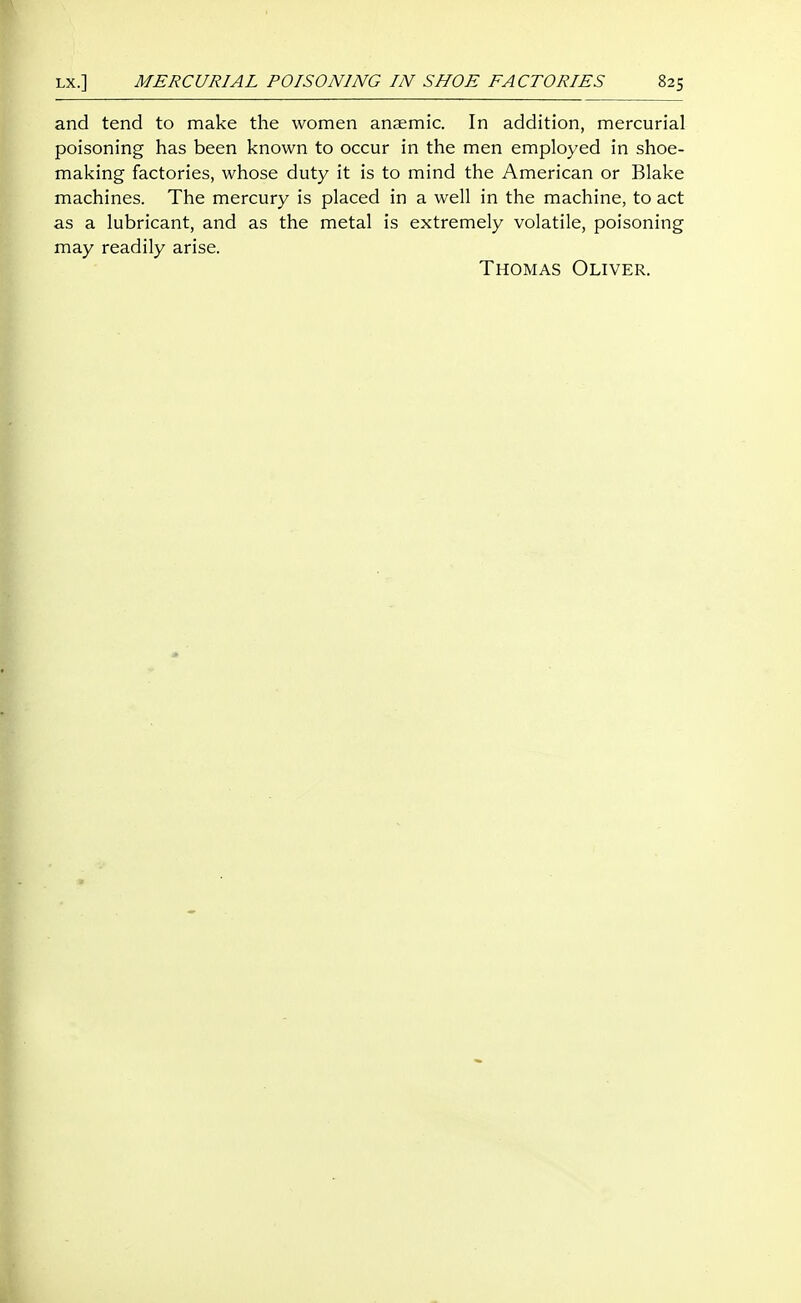 and tend to make the women anaemic. In addition, mercurial poisoning has been known to occur in the men employed in shoe- making factories, whose duty it is to mind the American or Blake machines. The mercury is placed in a well in the machine, to act as a lubricant, and as the metal is extremely volatile, poisoning may readily arise. Thomas Oliver.