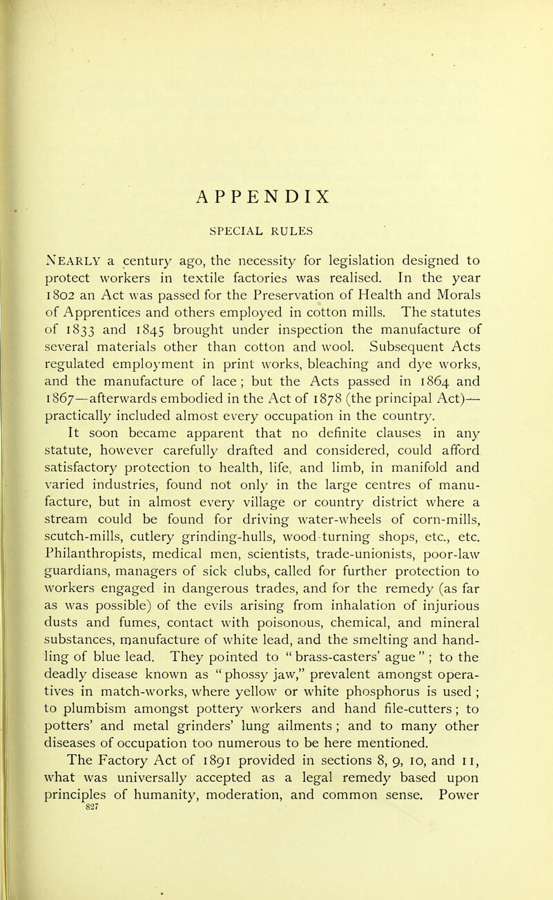 APPENDIX SPECIAL RULES Nearly a century ago, the necessity for legislation designed to protect workers in textile factories was realised. In the year 1802 an Act was passed for the Preservation of Health and Morals of Apprentices and others employed in cotton mills. The statutes of 1833 and 1845 brought under inspection the manufacture of several materials other than cotton and wool. Subsequent Acts regulated employment in print works, bleaching and dye works, and the manufacture of lace; but the Acts passed in 1864 and 1867—afterwards embodied in the Act of 1878 (the principal Act)-^ practically included almost every occupation in the country. It soon became apparent that no definite clauses in any statute, however carefully drafted and considered, could afford satisfactory protection to health, life, and limb, in manifold and varied industries, found not only in the large centres of manu- facture, but in almost every village or country district where a stream could be found for driving water-wheels of corn-mills, scutch-mills, cutlery grinding-hulls, wood-turning shops, etc., etc. Philanthropists, medical men, scientists, trade-unionists, poor-law guardians, managers of sick clubs, called for further protection to workers engaged in dangerous trades, and for the remedy (as far as was possible) of the evils arising from inhalation of injurious dusts and fumes, contact with poisonous, chemical, and mineral substances, manufacture of white lead, and the smelting and hand- ling of blue lead. They pointed to  brass-casters' ague  ; to the deadly disease known as  phossy jaw, prevalent amongst opera- tives in match-works, where yellow or white phosphorus is used ; to plumbism amongst pottery workers and hand file-cutters; to potters' and metal grinders' lung ailments ; and to many other diseases of occupation too numerous to be here mentioned. The Factory Act of 1891 provided in sections 8, 9, 10, and 11, what was universally accepted as a legal remedy based upon principles of humanity, moderation, and common sense. Power