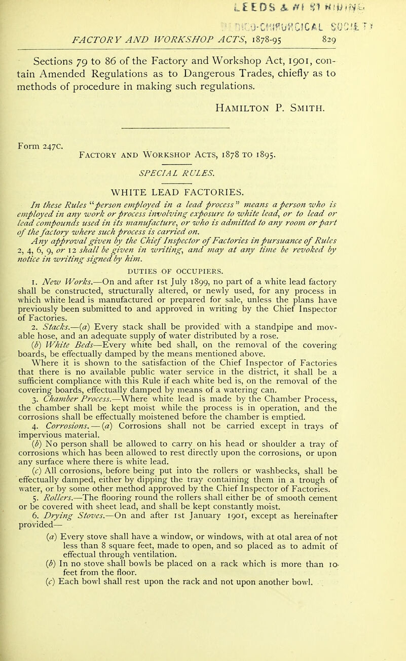 i.£EDS ffi ni tilt) - :Z-j-zmmozM so FACTORY AND WORKSHOP ACTS, 1878-95 829 Sections 79 to 86 of the Factory and Workshop Act, 1901, con- tain Amended Regulations as to Dangerous Trades, chiefly as to methods of procedure in making such regulations. Hamilton P. Smith. Form 247c. Factory and Workshop Acts, 1878 to 1895. SPECIAL RULES. WHITE LEAD FACTORIES. In these Rules ^''person employed in a lead process 7neans a person who is employed in any work or process involving exposure to white lead, or to lead or lead compounds used in its manufacture, or who is admitted to any room or part of the factory where such process is carried on. Any approval giveti by the Chief Inspector of Factories in pursuance of Rules 2, 4, 6, or 12 shall be given in writing, and may at a?iy time be revoked by 7iotice iji writing signed by him. DUTIES OF OCCUPIERS. 1. New Works.—On and after ist July 1899, no part of a white lead factory shall be constructed, structurally altered, or newly used, for any process in which white lead is manufactured or prepared for sale, unless the plans have previously been submitted to and approved in writing by the Chief Inspector of Factories. 2. Stacks.—{a) Every stack shall be provided with a standpipe and mov- able hose, and an adequate supply of water distributed by a rose. {b) White Beds—Every white bed shall, on the removal of the covering- boards, be effectually damped by the means mentioned above. Where it is shown to the satisfaction of the Chief Inspector of Factories that there is no available public water service in the district, it shall be a sufficient compliance with this Rule if each white bed is, on the removal of the covering boards, effectually damped by means of a watering can. 3. Chamber Process.—Where white lead is made by the Chamber Process, the chamber shall be kept moist while the process is in operation, and the corrosions shall be effectually moistened before the chamber is emptied. 4. Corrosions. — {a) Corrosions shall not be carried except in trays of impervious material. {b) No person shall be allowed to carry on his head or shoulder a tray of corrosions which has been allowed to rest directly upon the corrosions, or upon any surface where there is white lead. ((t) All corrosions, before being put into the rollers or washbecks, shall be effectually damped, either by dipping the tray containing them in a trough of water, or by some other method approved by the Chief Inspector of Factories. 5. Rollers.—The flooring round the rollers shall either be of smooth cement or be covered with sheet lead, and shall be kept constantly moist. 6. Drying Stoves.—On and after ist January 1901, except as hereinafter provided— {a) Every stove shall have a window, or windows, with at otal area of not less than 8 square feet, made to open, and so placed as to admit of effectual through ventilation. (3) In no stove shall bowls be placed on a rack which is more than 10 feet from the floor. if) Each bowl shall rest upon the rack and not upon another bowl.