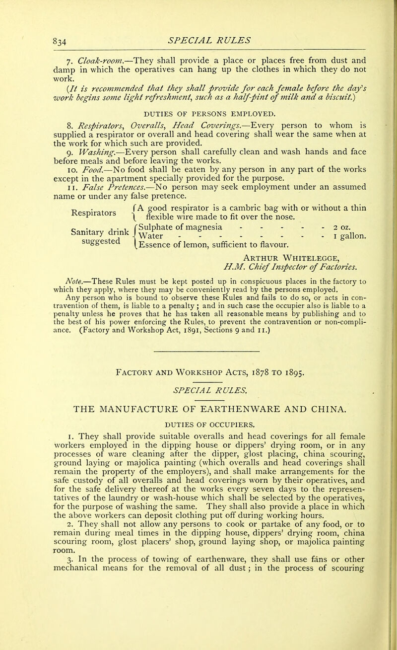 7. Cloak-room.—They shall provide a place or places free from dust and damp in which the operatives can hang up the clothes in which they do not work. (// is recommended that they shall provide for each female before the day^s •work begins some light refresh7nent, such as a half-pint of milk and a biscuit^ DUTIES OF PERSONS EMPLOYED. 8. Respirators., Overalls, Head Coverings.—Every person to whom is supplied a respirator or overall and head covering shall wear the same when at the work for which such are provided. 9. Washing.—Every person shall carefully clean and wash hands and face before meals and before leaving the works. 10. Food.—No food shall be eaten by any person in any part of the works except in the apartment specially provided for the purpose. 11. False Pretences.—No person may seek employment under an assumed name or under any false pretence. -J . f A good respirator is a cambric bag with or without a thin Respirators ^ flexible wire made to fit over the nose. „ J . , f Sulphate of magnesia 2 oz. Sanitary drmk J ^^^^^ . « ^ ^^U^^^ suggested [Essence of lemon, sufficient to flavour. Arthur Whitelegge, H.M. Chief Inspector of Factories. Note.—These Rules must be kept posted up in conspicuous places in the factory to which they appl)', where they may be conveniently read by the persons employed. Any person who is bound to observe these Rules and fails to do so, or acts in con- travention of them, is liable to a penalty ; and in such case the occupier also is liable to a penalty unless he proves that he has taken all reasonable means by publishing and to the best of his power enforcing the Rules, to prevent the contravention or non-compli- ance. (Factory and Workshop Act, 1891, Sections 9 and 11.) Factory and Workshop Acts, 1878 to 1895. SPECIAL RULES. THE MANUFACTURE OF EARTHENWARE AND CHINA. duties of occupiers. 1. They shall provide suitable overalls and head coverings for all female workers employed in the dipping house or dippers' drying room, or in any processes of ware cleaning after the dipper, glost placing, china scouring, ground laying or majolica painting (which overalls and head coverings shall remain the property of the employers), and shall make arrangements for the safe custody of all overalls and head coverings worn by their operatives, and for the safe delivery thereof at the works every seven days to the represen- tatives of the laundry or wash-house which shall be selected by the operatives, for the purpose of washing the same. They shall also provide a place in which the above workers can deposit clothing put off during working hours. 2. They shall not allow any persons to cook or partake of any food, or to remain during meal times in the dipping house, dippers' drying room, china scouring room, glost placers' shop, ground laying shop, or majolica painting room. 3. In the process of towing of earthenware, they shall use fans or other mechanical means for the removal of all dust; in the process of scouring