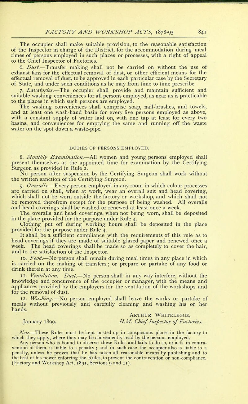 The occupier shall make suitable provision, to the reasonable satisfaction of the Inspector in charge of the District, for the accommodation during meal times of persons employed in such places or processes, with a right of appeal to the Chief Inspector of Factories. 6. Dust.—Transfer making shall not be carried on without the use of exhaust fans for the effectual removal of dust, or other efficient means for the effectual removal of dust, to be approved in each particular case by the Secretary of State, and under such conditions as he may from time to time prescribe. 7. Lavatories.—The occupier shall provide and maintain sufficient and suitable washing conveniences for all persons employed, as near as is practicable to the places in which such persons are employed. The washing conveniences shall comprise soap, nail-brushes, and towels, and at least one wash-hand basin for every five persons employed as above, with a constant supply of water laid on, with one tap at least for every two basins, and conveniences for emptying the same and running off the waste water on the spot down a waste-pipe. DUTIES OF PERSONS EMPLOYED. 8. Monthly Examiiiation.—All women and young persons employed shall present themselves at the appointed time for examination by the Certifying Surgeon as provided in Rule 2. No person after suspension by the Certifying Surgeon shall work without the written sanction of the Certifying Surgeon. 9. Overalls.—Every person employed in any room in which colour processes are carried on shall, when at work, wear an overall suit and head covering, which shall not be worn outside the factory or workshop, and which shall not be removed therefrom except for the purpose of being washed. All overalls and head coverings shall be washed or renewed at least once a week. The overalls and head coverings, when not being worn, shall be deposited in the place provided for the purpose under Rule 4. Clothing put off during working hours shall be deposited in the place provided for the purpose under Rule 4. It shall be a sufficient compliance with the requirements of this rule as to head coverings if they are made of suitable glazed paper and renewed once a week. The head coverings shall be made so as completely to cover the hair, and to the satisfaction of the Inspector. 10. Food.—No person shall remain during meal times in any place in which is carried on the making of transfers ; or prepare or partake of any food or drink therein at any time. 11. Ventilation. Dust.—No person shall in any way interfere, without the knowledge and concurrence of the occupier or manager, with the means and appliances provided by the employers for the ventilation of the workshops and for the removal of dust. 12. Washing.—No person employed shall leave the works or partake of meals without previously and carefully cleaning and washing his or her hands. Arthur Whitelegge, January 1899. H.M. Chief Inspector of Factories. Note.—These Rules must be kept posted up in conspicuous places in the factory to which they apply, where they may be conveniently read by the persons employed. Any person who is bound to observe these Rules and fails to do so, or acts in contra- vention of them, is liable to a penalty; and in such case the occupier also is liable to a penalty, unless he proves that he has taken all reasonable means by publishing and to the best of his power enforcing the Rules, to prevent the contravention or non-compliance. (Factory and Workshop Act, 1891, Sections 9 and 11).