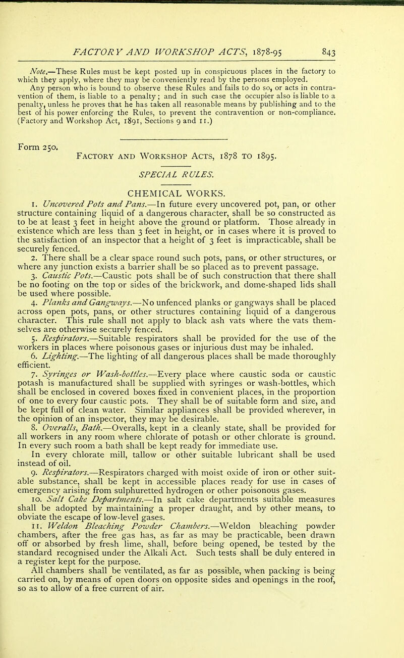 Note.—These Rules must be kept posted up in conspicuous places in the factory to which they apply, where they may be conveniently read by the persons employed. Any person who is bound to observe these Rules and fails to do so, or acts in contra- vention of them, is liable to a penalty; and in such case the occupier also is liable to a penalt}', unless he proves that he has taken all reasonable means by publishing and to the best of his power enforcing the Rules, to prevent the contravention or non-compliance, (Factory and Workshop Act, 1891, Sections 9 and li.) Form 250. Factory and Workshop Acts, 1878 to 1895. SPECIAL RULES. CHEMICAL WORKS. 1. Uncovered Pots and Pans.—In future every uncovered pot, pan, or other structure containing liquid of a dangerous character, shall be so constructed as to be at least 3 feet in height above the ground or platform. Those already in existence which are less than 3 feet in height, or in cases where it is proved to the satisfaction of an inspector that a height of 3 feet is impracticable, shall be securely fenced. 2. There shall be a clear space round such pots, pans, or other structures, or where any junction exists a barrier shall be so placed as to prevent passage. 3. Caicstic Pots.—Caustic pots shall be of such construction that there shall be no footing on the top or sides of the brickwork, and dome-shaped lids shall be used where possible. 4. Planks a7id Gangways.—No unfenced planks or gangways shall be placed across open pots, pans, or other structures containing liquid of a dangerous character. This rule shall not apply to black ash vats where the vats them- selves are otherwise securely fenced. 5. Respirators.—Suitable respirators shall be provided for the use of the workers in places where poisonous gases or injurious dust may be inhaled. 6. Lighting.—The lighting of all dangerous places shall be made thoroughly efficient. 7. Syringes or Wash-bottles.—Every place where caustic soda or caustic potash is manufactured shall be supplied with syringes or wash-bottles, which shall be enclosed in covered boxes fixed in convenient places, in the proportion of one to every four caustic pots. They shall be of suitable form and size, and be kept full of clean water. Similar appliances shall be provided wherever, in the opinion of an inspector, they may be desirable. 8. Overalls., Bath.—Overalls, kept in a cleanly state, shall be provided for all workers in any room where chlorate of potash or other chlorate is ground. In every such room a bath shall be kept ready for immediate use. In every chlorate mill, tallow or other suitable lubricant shall be used instead of oil. 9. Respirators.—Respirators charged with moist oxide of iron or other suit- able substance, shall be kept in accessible places ready for use in cases of emergency arising from sulphuretted hydrogen or other poisonous gases. 10. Salt Cake Departments.—In salt cake departments suitable measures shall be adopted by maintaining a proper draught, and by other means, to obviate the escape of low-level gases. 11. Weldon Bleaching Powder Chambers.—Weldon bleaching powder chambers, after the free gas has, as far as may be practicable, been drawn off or absorbed by fresh lime, shall, before being opened, be tested by the standard recognised under the Alkali Act. Such tests shall be duly entered in a register kept for the purpose. All chambers shall be ventilated, as far as possible, when packing is being carried on, by means of open doors on opposite sides and openings in the roof, so as to allow of a free current of air.