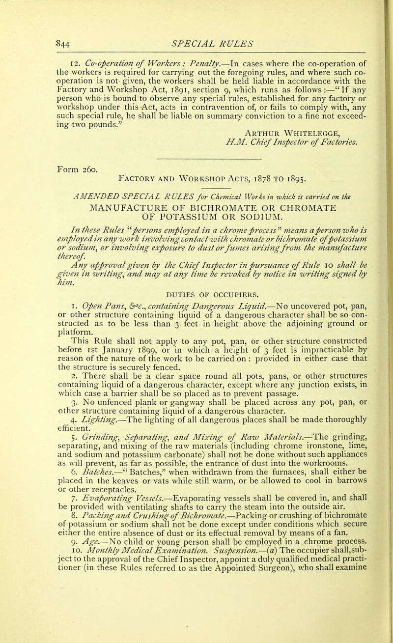 12. Co-operatiojt of Workers: Penalty.—In cases where the co-operation of the workers is required for carrying out the foregoing rules, and where such co- operation is not given, the workers shall be held liable in accordance with the Factory and Workshop Act, 1891, section 9, which runs as follows :—If any person who is bound to observe any special rules, established for any factory or workshop under this Act, acts in contravention of, or fails to comply with, any such special rule, he shall be liable on summary conviction to a fine not exceed- ing two pounds. Arthur Whitelegge, H.M. Chief Inspector of Factories. Form 260. Factory and Workshop Acts, 1878 to 1895. AMENDED SPECIAL RULES for Chemical Works in which is carried on the MANUFACTURE OF BICHROMATE OR CHROMATE OF POTASSIUM OR SODIUM. In these Rules '''' persons employed in a chrome process  meafts a person who is employ ed in any work involvi7tg contact with chromate or bichromate of potassium or sodiujH, or involving exposure to dust orfumes arising from the ?tianufacture thereof. Any approval given by the Chief hispector in pursuaiice of Rule 10 shall be given in writing, and may at any time be revoked by notice in writing signed by him. DUTIES OF OCCUPIERS. 1. Open Pa?is, Q^c, contaijii7tg Dangerous Liquid.—No uncovered pot, pan, or other structure containing liquid of a dangerous character shall be so con- structed as to be less than 3 feet in height above the adjoining ground or platform. This Rule shall not apply to any pot, pan, or other structure constructed before ist January 1899, or in which a height of 3 feet is impracticable by reason of the nature of the work to be carried on : provided in either case that the structure is securely fenced. 2. There shall be a clear space round all pots, pans, or other structures containing liquid of a dangerous character, except where any junction exists, in which case a barrier shall be so placed as to prevent passage. 3. No unfenced plank or gangway shall be placed across any pot, pan, or other structure containing liquid of a dangerous character. 4. Lighting.—The lighting of all dangerous places shall be made thoroughly efficient. 5. Grinding., Separating., and Mixing of Raiv Materials.—The grinding, separating, and mixing of the raw materials (including chrome ironstone, lime, and sodium and potassium carbonate) shall not be done without such appliances as will prevent, as far as possible, the entrance of dust into the workrooms. 6. Batches.— Batches, when withdrawn from the furnaces, shall either be placed in the keaves or vats while still warm, or be allowed to cool in barrows or other receptacles. 7. Evaporating Vessels.—Evaporating vessels shall be covered in, and shall be provided with ventilating shafts to carry the steam into the outside air. 8. Packing and Crushing of Bichromate.—Packing or crushing of bichromate of potassium or sodium shall not be done except under conditions which secure either the entire absence of dust or its effectual removal by means of a fan. 9. Age.—No child or young person shall be employed in a chrome process. 10. Monthly Medical Exajnination. Suspension.—{a) The occupier shall,sub- ject to the approval of the Chief Inspector, appoint a duly qualified medical practi- tioner (in these Rules referred to as the Appointed Surgeon), who shall examine