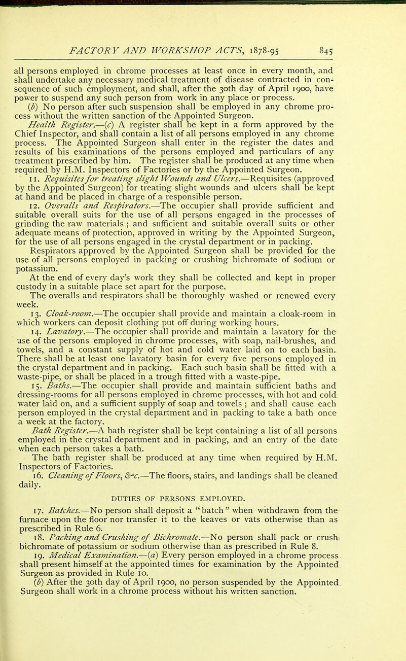 all persons employed in chrome processes at least once in every month, and shall undertake any necessary medical treatment of disease contracted in con- sequence of such employment, and shall, after the 30th day of April 1900, have power to suspend any such person from work in any place or process. {b) No person after such suspension shall be employed in any chrome pro- cess without the written sanction of the Appointed Surgeon. Health Register.—{c) A register shall be kept in a form approved by the Chief Inspector, and shall contain a list of all persons employed in any chrome process. The Appointed Surgeon shall enter in the register the dates and results of his examinations of the persons employed and particulars of any treatment prescribed by him. The register shall be produced at any time when required by H.M. Inspectors of Factories or by the Appointed Surgeon. 11. Requisites for treating slight Wounds and Ulcers.—Requisites (approved by the Appointed Surgeon) for treating slight wounds and ulcers shall be kept at hand and be placed in charge of a responsible person. 12. Overalls and Respirators.—The occupier shall provide sufficient and suitable overall suits for the use of all persons engaged in the processes of grinding the raw materials ; and sufficient and suitable overall suits or other adequate means of protection, approved in writing by the Appointed Surgeon,, for the use of all persons engaged in the crystal department or in packing. Respirators approved by the Appointed Surgeon shall be provided for the use of all persons employed in packing or crushing bichromate of sodium or potassium. At the end of every day's work they shall be collected and kept in proper custody in a suitable place set apart for the purpose. The overalls and respirators shall be thoroughly washed or renewed every week. 13. Cloak-room.—The occupier shall provide and maintain a cloak-room in which workers can deposit clothing put off during working hours. 14. Lavatory.—The occupier shall provide and maintain a lavatory for the use of the persons employed in chrome processes, with soap, nail-brushes, and towels, and a constant supply of hot and cold water laid on to each basin. There shall be at least one lavatory basin for every five persons employed in the crystal department and in packing. Each such basin shall be fitted with a waste-pipe, or shall be placed in a trough fitted with a waste-pipe. 15. Baths.—The occupier shall provide and maintain sufficient baths and dressing-rooms for all persons employed in chrome processes, with hot and cold water laid on, and a sufficient supply of soap and towels ; and shall cause each person employed in the crystal department and in packing to take a bath once a week at the factory. Bath Register.—A bath register shall be kept containing a list of all persons employed in the crystal department and in packing, and an entry of the date when each person takes a bath. The bath register shall be produced at any time when required by H.M. Inspectors of Factories. 16. Cleaning of Floors., &^c.—The floors, stairs, and landings shall be cleaned daily. DUTIES OF PERSONS EMPLOYED. 17. Batches.—No person shall deposit a batch when withdrawn from the furnace upon the floor nor transfer it to the keaves or vats otherwise than as prescribed in Rule 6. 18. Packing and Crushing of Bichromate.—No person shall pack or crush bichromate of potassiuin or sodium otherwise than as prescribed in Rule 8. 19. Medical Examinatioji.—{a) Every person employed in a chrome process shall present himself at the appointed times for examination by the Appointed Surgeon as provided in Rule 10. {b) After the 30th day of April 1900, no person suspended by the Appointed. Surgeon shall work in a chrome process without his written sanction.