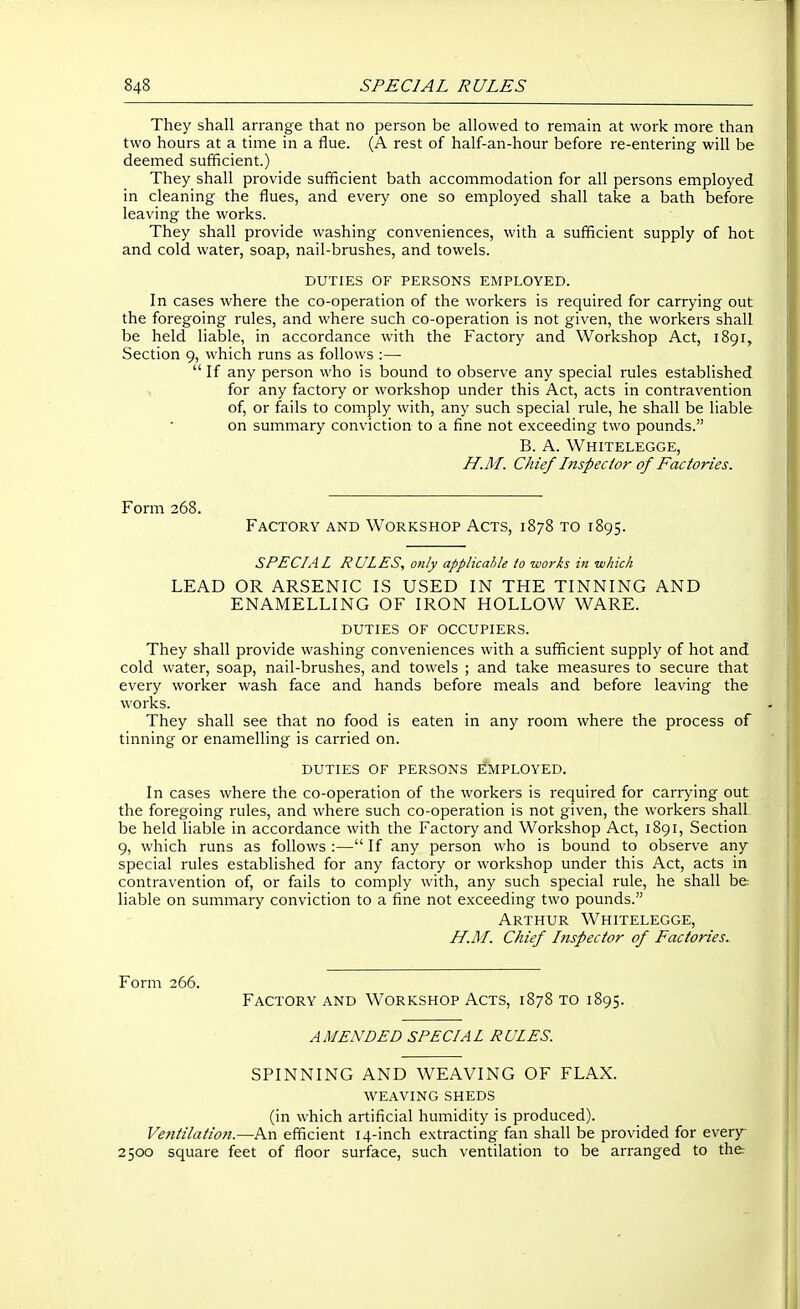 They shall arrange that no person be allowed to remain at work more than two hours at a time in a flue. (A rest of half-an-hour before re-entering will be deemed sufficient.) They shall provide sufficient bath accommodation for all persons employed in cleaning the flues, and every one so employed shall take a bath before leaving the works. They shall provide washing conveniences, with a sufficient supply of hot and cold water, soap, nail-brushes, and towels. DUTIES OF PERSONS EMPLOYED. In cases where the co-operation of the workers is required for carrying out the foregoing rules, and where such co-operation is not given, the workers shall be held liable, in accordance with the Factory and Workshop Act, 1891, Section 9, which runs as follows :—  If any person who is bound to observe any special rules established for any factory or workshop under this Act, acts in contravention of, or fails to comply with, any such special rule, he shall be liable on summary conviction to a fine not exceeding two pounds. B. A. Whitelegge, H.M. Chief Inspector of Factories. Form 268. Factory and Workshop Acts, 1878 to 1895. SPECIAL RULES, only applicahle io works in which LEAD OR ARSENIC IS USED IN THE TINNING AND ENAMELLING OF IRON HOLLOW WARE. DUTIES OF occupiers. They shall provide washing conveniences with a sufficient supply of hot and cold water, soap, nail-brushes, and towels ; and take measures to secure that every worker wash face and hands before meals and before leaving the works. They shall see that no food is eaten in any room where the process of tinning or enamelling is carried on. duties of persons employed. In cases where the co-operation of the workers is required for carrying out the foregoing rules, and where such co-operation is not given, the workers shall be held hable in accordance with the Factory and Workshop Act, 1891, Section 9, which runs as follows :— If any person who is bound to observe any special rules established for any factory or workshop under this Act, acts in contravention of, or fails to comply with, any such special rule, he shall be liable on summary conviction to a fine not exceeding two pounds. Arthur Whitelegge, H.M. Chief hispector of Factories, Form 266. Factory and Workshop Acts, 1878 to 1895. AMENDED SPECIAL RULES. SPINNING AND WEAVING OF FLAX. weaving sheds (in which artificial humidity is produced). Ventilation.—An efficient 14-inch extracting fan shall be provided for every- 2500 square feet of floor surface, such ventilation to be arranged to the