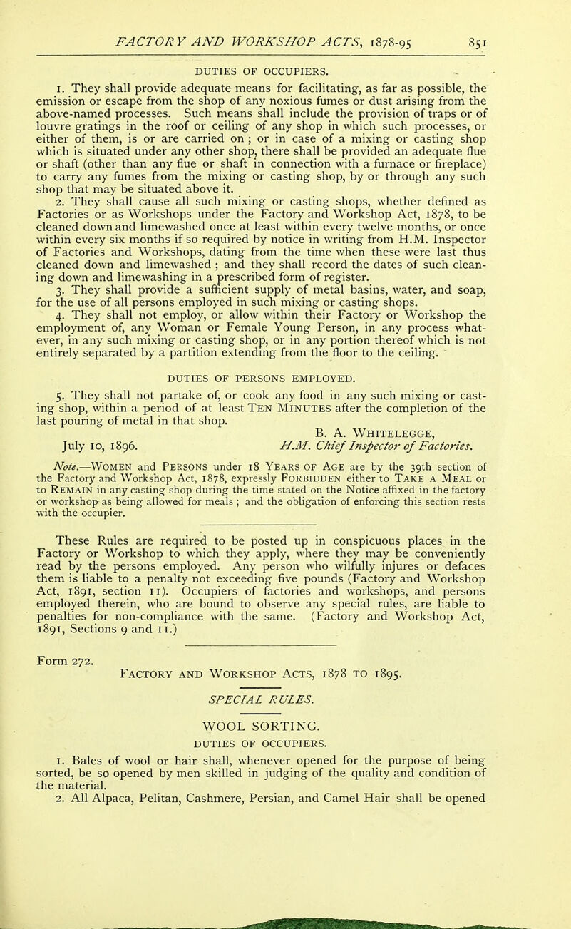 DUTIES OF OCCUPIERS. 1. They shall provide adequate means for facilitating, as far as possible, the emission or escape from the shop of any noxious fumes or dust arising from the above-named processes. Such means shall include the provision of traps or of louvre gratings in the roof or ceiling of any shop in which such processes, or either of them, is or are carried on ; or in case of a mixing or casting shop which is situated under any other shop, there shall be provided an adequate flue or shaft (other than any flue or shaft in connection with a furnace or fireplace) to carry any fumes from the mixing or casting shop, by or through any such shop that may be situated above it. 2. They shall cause all such mixing or casting shops, whether defined as Factories or as Workshops under the Factory and Workshop Act, 1878, to be cleaned down and limewashed once at least within every twelve months, or once within every six months if so required by notice in writing from H.M. Inspector of Factories and Workshops, dating from the time when these were last thus cleaned down and limewashed ; and they shall record the dates of such clean- ing down and limewashing in a prescribed form of register. 3. They shall provide a sufficient supply of metal basins, water, and soap, for the use of all persons employed in such mixing or casting shops. 4. They shall not employ, or allow within their Factory or Workshop the employment of, any Woman or Female Young Person, in any process what- ever, in any such mixing or casting shop, or in any portion thereof which is not entirely separated by a partition extending from the floor to the ceiling. DUTIES OF PERSONS EMPLOYED. 5. They shall not partake of, or cook any food in any such mixing or cast- ing shop, within a period of at least Ten Minutes after the completion of the last pouring of metal in that shop. B. A. Whitelegge, July 10, 1896. H.M. Chief Inspector of Factories. Note.—Women and Persons under 18 Years of Age are by the 39th section of the Factory and Workshop Act, 1878, expressly FORBIDDEN either to Take a Meal or to Remain in any casting shop during the time stated on the Notice affixed in the factory or workshop as being allowed for meals ; and the obligation of enforcing this section rests with the occupier. These Rules are required to be posted up in conspicuous places in the Factory or Workshop to which they apply, where they may be conveniently read by the persons employed. Any person who wilfully injures or defaces them is liable to a penalty not exceeding five pounds (Factory and Workshop Act, 1891, section 11). Occupiers of factories and workshops, and persons employed therein, who are bound to observe any special rules, are liable to penalties for non-compliance with the same. (Factory and Workshop Act, 1891, Sections 9 and 11.) Form 272. Factory and Workshop Acts, 1878 to 1895. SPECIAL RULES. WOOL SORTING. duties of occupiers. 1. Bales of wool or hair shall, whenever opened for the purpose of being sorted, be so opened by men skilled in judging of the quality and condition of the material. 2. All Alpaca, Pelitan, Cashmere, Persian, and Camel Hair shall be opened