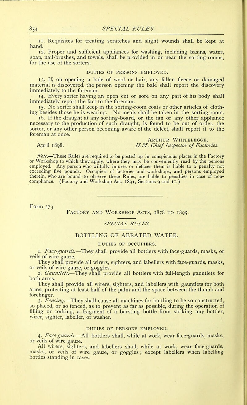 11. Requisites for treating scratches and slight wounds shall be kept at hand. 12. Proper and sufficient appliances for washing, including basins, water, soap, nail-brushes, and towels, shall be provided in or near the sorting-rooms, for the use of the sorters. DUTIES OF PERSONS EMPLOYED. 13. If, on opening a bale of wool or hair, any fallen fleece or damaged material is discovered, the person opening the bale shall report the discovery immediately to the foreman. 14. Every sorter having an open cut or sore on any part of his body shall immediately report the fact to the foreman. 15. No sorter shall keep in the sorting-room coats or other articles of cloth- ing besides those he is wearing. No meals shall be taken in the sorting-room. 16. If the draught at any sorting-board, or the fan or any other appliance necessary to the production of such draught, is found to be out of order, the sorter, or any other person becoming aware of the defect, shall report it to the foreman at once. Arthur Whitelegge, April 1898. H.M. Chief Inspector of Factories. Note.—These Rules are required to be posted up in conspicuous places in the Factory or Workshop to which they apply, where they may be conveniently read by the persons employed. Any person who wilfully injures or defaces them is liable to a penalty not exceeding five pounds. Occupiers of factories and workshops, and persons employed therein, who are bound to observe these Rules, are liable to penalties in case of non- compliance. (Factory and Workshop Act, 1891, Sections 9 and 11.) Form 273. Factory and Workshop Acts, 1878 to 1895. SPECIAL RULES. BOTTLING OF AERATED WATER. duties of occupiers. 1. Face-guards.—They shall provide all bottlers with face-guards, masks, or veils of wire gauze. They shall provide all wirers, sighters, and labellers with face-guards, masks, or veils of wire gauze, or goggles. 2. Gauntlets.—They shall provide all bottlers with full-length gauntlets for both arms. They shall provide all wirers, sighters, and labellers with gauntlets for both arms, protecting at least half of the palm and the space between the thumb and forefinger. 3. Fencing.—They shall cause all machines for bottling to be so constructed, so placed, or so fenced, as to prevent as far as possible, during the operation of filling or corking, a fragment of a bursting bottle from striking any bottler, wirer, sighter, labeller, or washer. duties of persons employed. 4. Face-guards.—All bottlers shall, while at work, wear face-guards, masks, or veils of wire gauze. All wirers, sighters, and labellers shall, while at work, wear face-guards, masks, or veils of wire gauze, or goggles ; except labellers when labelling bottles standing in cases.