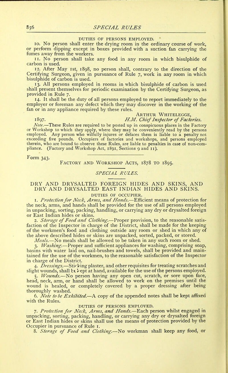 DUTIES OF PERSONS EMPLOYED. 10. No person shall enter the drying room in the ordinary course of work, or perfoiTn dipping except in boxes provided with a suction fan carrying the fumes away from the workers. 11. No person shall take any food in any room in which bisulphide of carbon is used. 12. After May ist, 1898, no person shall, contrary to the direction of the Certifying Surgeon, given in pursuance of Rule 7, work in any room in which bisulphide of carbon is used. 13. All persons employed in rooms in which bisulphide of carbon is used shall present themselves for periodic examination by the Certifying Surgeon, as provided in Rule 7. 14. It shall be the duty of all persons employed to report immediately to the employer or foreman any defect which they may discover in the working of the fan or in any appliance required by these rules. Arthur Whitelegge, 1897. H.M. Chief Inspector of Factories. A'o/^.—These Rules are required to be posted up in conspicuous places in the Factory or Workshop to which they apply, where they may be conveniently read by the persons employed. Any person who wilfully injures or defaces them is liable to a penalty not exceeding five pounds. Occupiers of factories and workshops, and persons employed therein, who are bound to observe these Rules, are liable to penalties in case of non-com- pliance. (Factory and Workshop Act, 1891, Sections 9 and 11). Form 343. Factory and Workshop Acts, 1878 to 1895. SPECIAL RULES. DRY AND DRYSALTED FOREIGN HIDES AND SKINS, AND DRY AND DRYSALTED EAST INDIAN HIDES AND SKINS. DUTIES OF OCCUPIER. 1. Protection for Neck, Arms, a?id Hands.—Efficient means of protection for the neck, arms, and hands shall be provided for the use of all persons employed in unpacking, sorting, packing, handling, or carrying any dry or drysalted foreign or East Indian hides or skins. 2. Storage of Food and Clothing.—Proper provision, to the reasonable satis- faction of the Inspector in charge of the District, shall be made for the keeping of the workmen's food and clothing outside any room or shed in which any of the above described hides or skins are unpacked, sorted, packed, or stored. Meals.—No meals shall be allowed to be taken in any such room or shed. 3. Washing.—Proper and sufficient appliances for washing, comprising soap, basins with water laid on, nail-brushes and towels, shall be provided and main- tained for the use of the workmen, to the reasonable satisfaction of the Inspector in charge of the District. 4. Dressings.—Stirking plaster, and other requisites for treating scratches and slight wounds, shall bt Vept at hand, available for the use of the persons employed. 5. Wounds.—No person having any open cut, scratch, or sore upon face, head, neck, arm, or hand shall be allowed to work on the premises until the wound is healed, or completely covered by a proper dressing after being thoroughly washed. 6. Note to be Exhibited.—A copy of the appended notes shall be kept affixed with the Rules. DUTIES OF PERSONS EMPLOYED. 7. Protection for Neck, Arms, and Hands.—Each person whilst engaged in unpacking, sorting, packing, handling, or carrying any dry or drysalted foreign or East Indian hides or skins shall use the means of protection provided by the Occupier in pursuance of Rule i. 8. Storage of Food and Clothing.—No workman shall keep any food, or